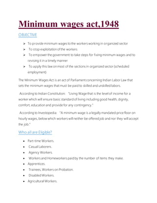 Minimum wages act,1948
OBJECTIVE
 To provide minimum wages to the workers working in organized sector
 To stop exploitation of the workers
 To empower the government to take steps for fixing minimum wages and to
revising it in a timely manner
 To apply this law on most of the sections in organized sector (scheduled
employment)
The Minimum Wages Act is an act of Parliament concerning Indian Labor Law that
sets the minimum wages that must be paid to skilled and unskilled labors.
According to Indian Constitution: “Living Wage that is the level of income for a
worker which will ensure basic standard of living including good health, dignity,
comfort, education and provide for any contingency.”
According to Investopedia: “A minimum wage is a legally mandated price floor on
hourly wages, below which workers will neither be offered job and nor they will accept
the job.”
Who all are Eligible?
 Part-time Workers.
 Casual Laborers.
 Agency Workers.
 Workers and Homeworkers paid by the number of items they make.
 Apprentices.
 Trainees, Workers on Probation.
 Disabled Workers.
 Agricultural Workers.
 