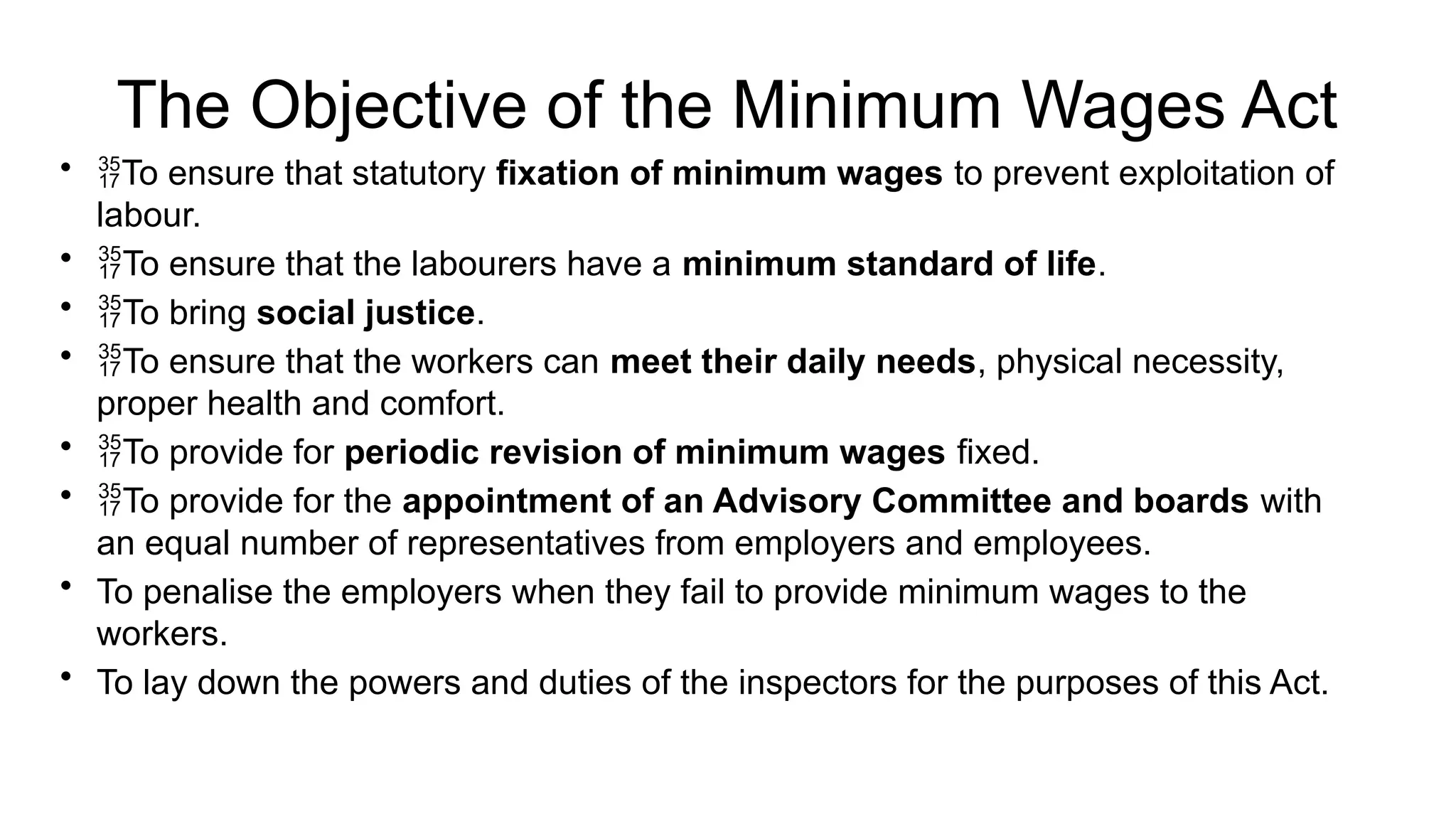 The Objective of the Minimum Wages Act
• To ensure that statutory fixation of minimum wages to prevent exploitation of
labour.
• To ensure that the labourers have a minimum standard of life.
• To bring social justice.
• To ensure that the workers can meet their daily needs, physical necessity,
proper health and comfort.
• To provide for periodic revision of minimum wages fixed.
• To provide for the appointment of an Advisory Committee and boards with
an equal number of representatives from employers and employees.
• To penalise the employers when they fail to provide minimum wages to the
workers.
• To lay down the powers and duties of the inspectors for the purposes of this Act.
 