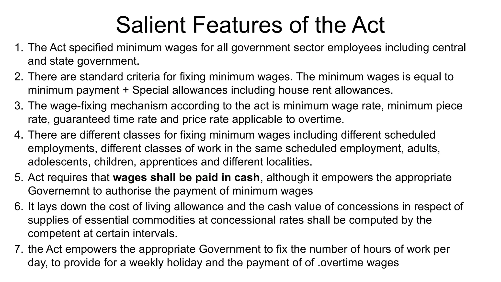 Salient Features of the Act
1. The Act specified minimum wages for all government sector employees including central
and state government.
2. There are standard criteria for fixing minimum wages. The minimum wages is equal to
minimum payment + Special allowances including house rent allowances.
3. The wage-fixing mechanism according to the act is minimum wage rate, minimum piece
rate, guaranteed time rate and price rate applicable to overtime.
4. There are different classes for fixing minimum wages including different scheduled
employments, different classes of work in the same scheduled employment, adults,
adolescents, children, apprentices and different localities.
5. Act requires that wages shall be paid in cash, although it empowers the appropriate
Governemnt to authorise the payment of minimum wages
6. It lays down the cost of living allowance and the cash value of concessions in respect of
supplies of essential commodities at concessional rates shall be computed by the
competent at certain intervals.
7. the Act empowers the appropriate Government to fix the number of hours of work per
day, to provide for a weekly holiday and the payment of of .overtime wages
 