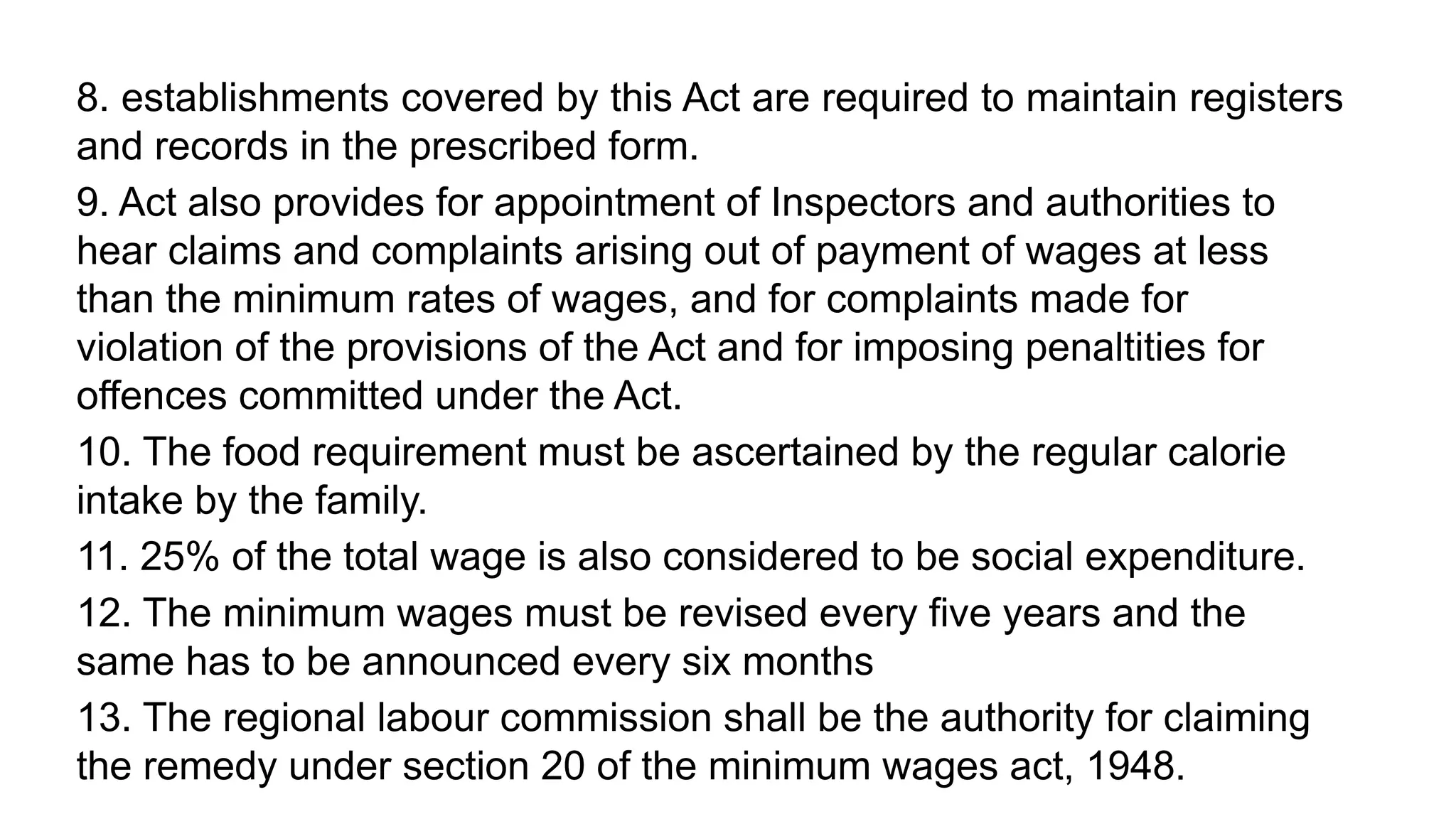 8. establishments covered by this Act are required to maintain registers
and records in the prescribed form.
9. Act also provides for appointment of Inspectors and authorities to
hear claims and complaints arising out of payment of wages at less
than the minimum rates of wages, and for complaints made for
violation of the provisions of the Act and for imposing penaltities for
offences committed under the Act.
10. The food requirement must be ascertained by the regular calorie
intake by the family.
11. 25% of the total wage is also considered to be social expenditure.
12. The minimum wages must be revised every five years and the
same has to be announced every six months
13. The regional labour commission shall be the authority for claiming
the remedy under section 20 of the minimum wages act, 1948.
 