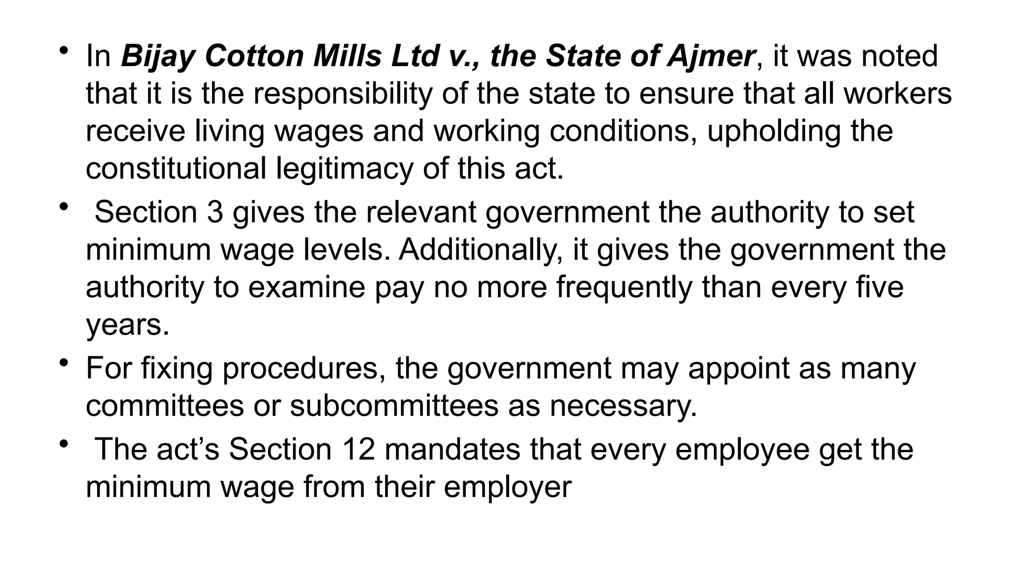 • In Bijay Cotton Mills Ltd v., the State of Ajmer, it was noted
that it is the responsibility of the state to ensure that all workers
receive living wages and working conditions, upholding the
constitutional legitimacy of this act.
• Section 3 gives the relevant government the authority to set
minimum wage levels. Additionally, it gives the government the
authority to examine pay no more frequently than every five
years.
• For fixing procedures, the government may appoint as many
committees or subcommittees as necessary.
• The act’s Section 12 mandates that every employee get the
minimum wage from their employer
 