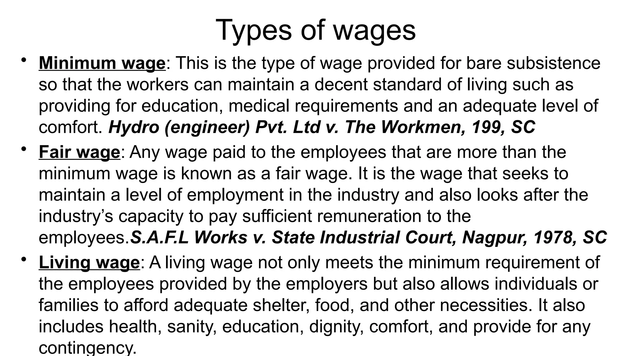 Types of wages
• Minimum wage: This is the type of wage provided for bare subsistence
so that the workers can maintain a decent standard of living such as
providing for education, medical requirements and an adequate level of
comfort. Hydro (engineer) Pvt. Ltd v. The Workmen, 199, SC
• Fair wage: Any wage paid to the employees that are more than the
minimum wage is known as a fair wage. It is the wage that seeks to
maintain a level of employment in the industry and also looks after the
industry’s capacity to pay sufficient remuneration to the
employees.S.A.F.L Works v. State Industrial Court, Nagpur, 1978, SC
• Living wage: A living wage not only meets the minimum requirement of
the employees provided by the employers but also allows individuals or
families to afford adequate shelter, food, and other necessities. It also
includes health, sanity, education, dignity, comfort, and provide for any
contingency.
 