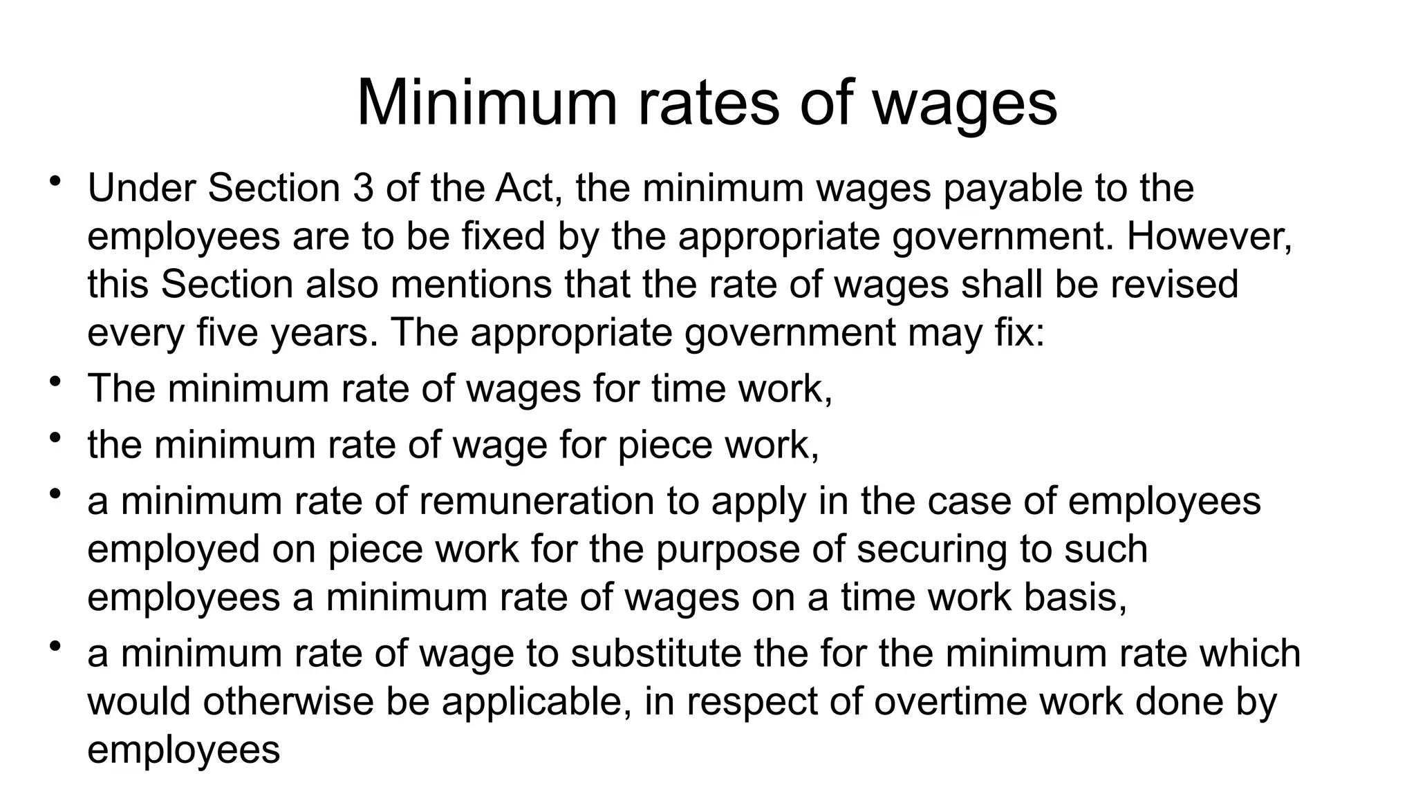 Minimum rates of wages
• Under Section 3 of the Act, the minimum wages payable to the
employees are to be fixed by the appropriate government. However,
this Section also mentions that the rate of wages shall be revised
every five years. The appropriate government may fix:
• The minimum rate of wages for time work,
• the minimum rate of wage for piece work,
• a minimum rate of remuneration to apply in the case of employees
employed on piece work for the purpose of securing to such
employees a minimum rate of wages on a time work basis,
• a minimum rate of wage to substitute the for the minimum rate which
would otherwise be applicable, in respect of overtime work done by
employees
 
