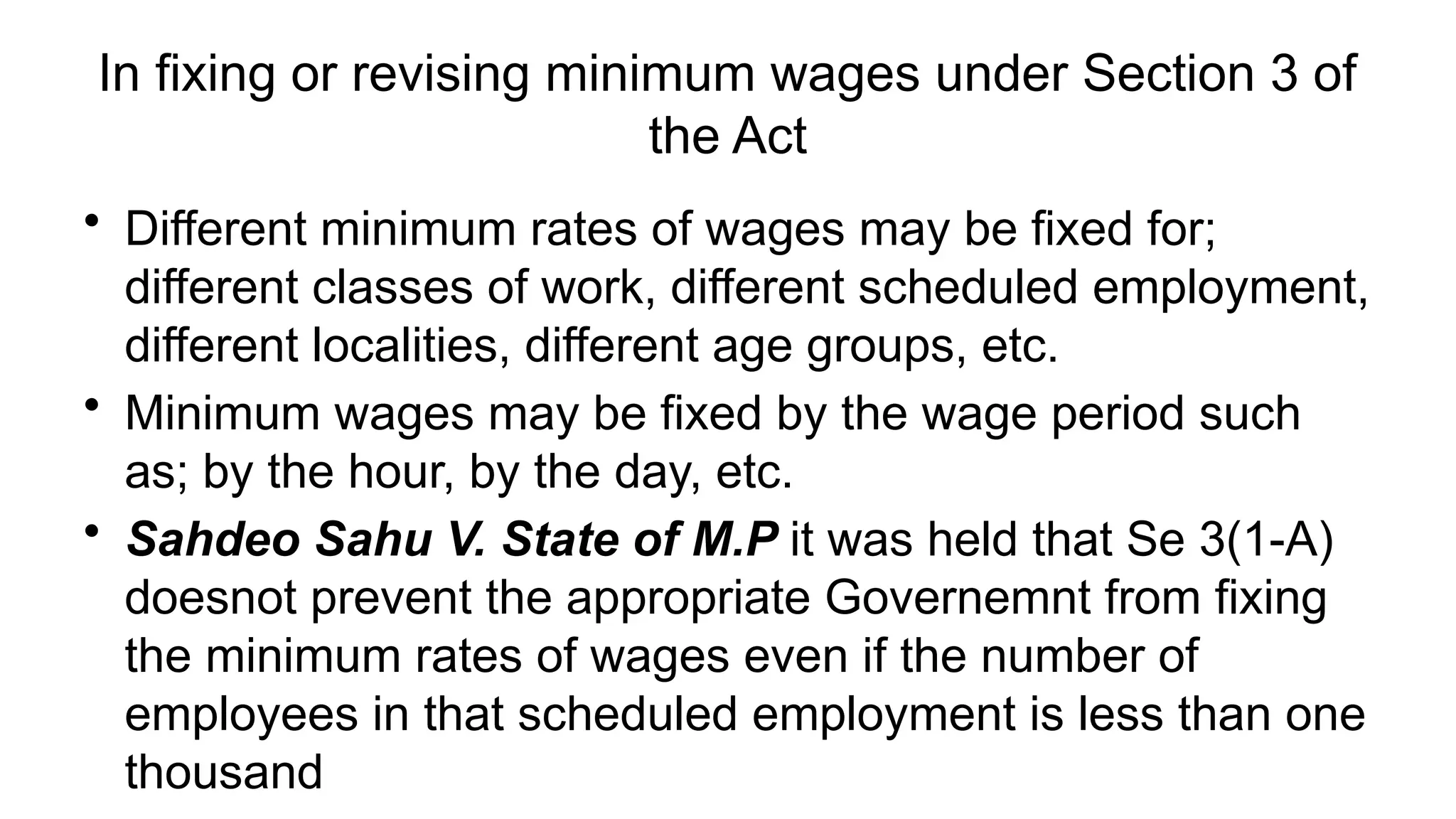 In fixing or revising minimum wages under Section 3 of
the Act
• Different minimum rates of wages may be fixed for;
different classes of work, different scheduled employment,
different localities, different age groups, etc.
• Minimum wages may be fixed by the wage period such
as; by the hour, by the day, etc.
• Sahdeo Sahu V. State of M.P it was held that Se 3(1-A)
doesnot prevent the appropriate Governemnt from fixing
the minimum rates of wages even if the number of
employees in that scheduled employment is less than one
thousand
 