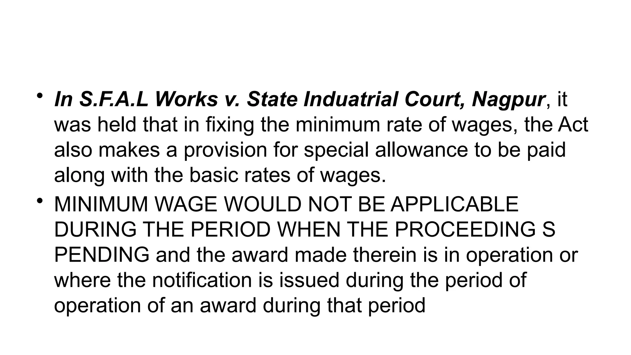 • In S.F.A.L Works v. State Induatrial Court, Nagpur, it
was held that in fixing the minimum rate of wages, the Act
also makes a provision for special allowance to be paid
along with the basic rates of wages.
• MINIMUM WAGE WOULD NOT BE APPLICABLE
DURING THE PERIOD WHEN THE PROCEEDING S
PENDING and the award made therein is in operation or
where the notification is issued during the period of
operation of an award during that period
 