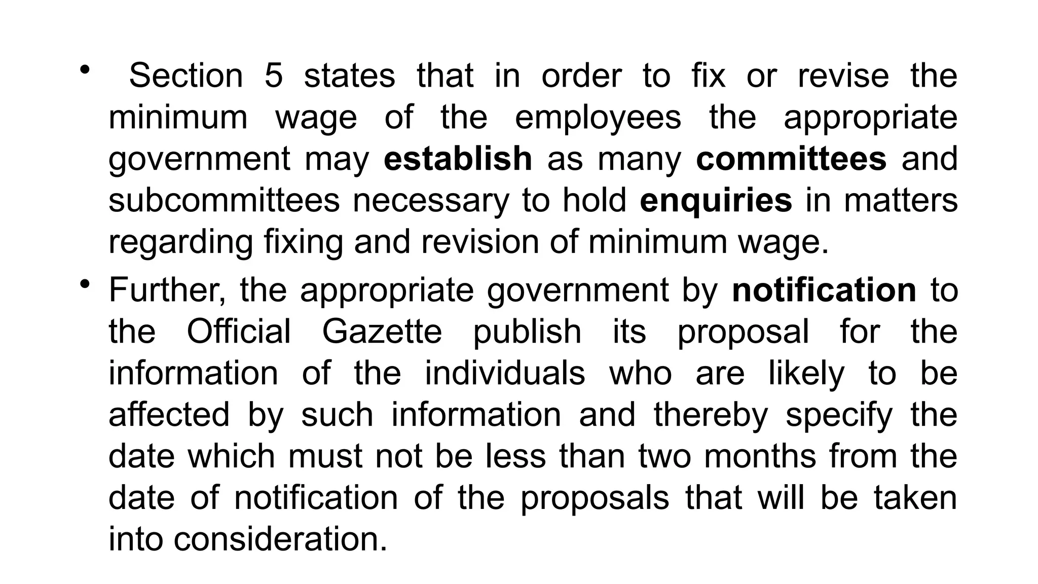 • Section 5 states that in order to fix or revise the
minimum wage of the employees the appropriate
government may establish as many committees and
subcommittees necessary to hold enquiries in matters
regarding fixing and revision of minimum wage.
• Further, the appropriate government by notification to
the Official Gazette publish its proposal for the
information of the individuals who are likely to be
affected by such information and thereby specify the
date which must not be less than two months from the
date of notification of the proposals that will be taken
into consideration.
 