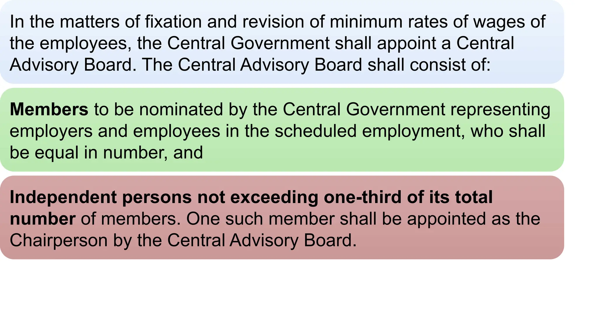 Central Advisory Board
In the matters of fixation and revision of minimum rates of wages of
the employees, the Central Government shall appoint a Central
Advisory Board. The Central Advisory Board shall consist of:
Members to be nominated by the Central Government representing
employers and employees in the scheduled employment, who shall
be equal in number, and
Independent persons not exceeding one-third of its total
number of members. One such member shall be appointed as the
Chairperson by the Central Advisory Board.
 