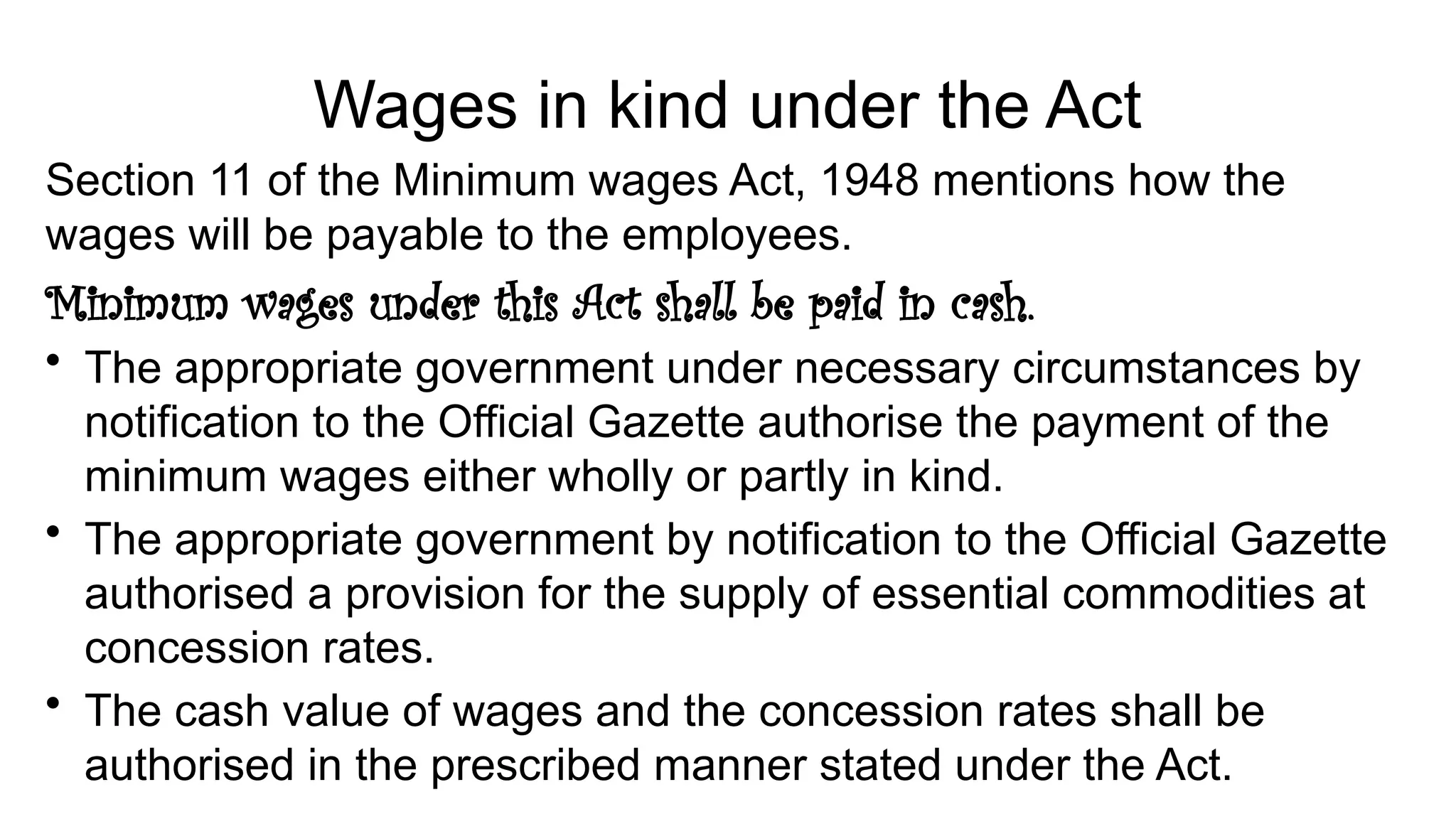 Wages in kind under the Act
Section 11 of the Minimum wages Act, 1948 mentions how the
wages will be payable to the employees.
Minimum wages under this Act shall be paid in cash.
• The appropriate government under necessary circumstances by
notification to the Official Gazette authorise the payment of the
minimum wages either wholly or partly in kind.
• The appropriate government by notification to the Official Gazette
authorised a provision for the supply of essential commodities at
concession rates.
• The cash value of wages and the concession rates shall be
authorised in the prescribed manner stated under the Act.
 