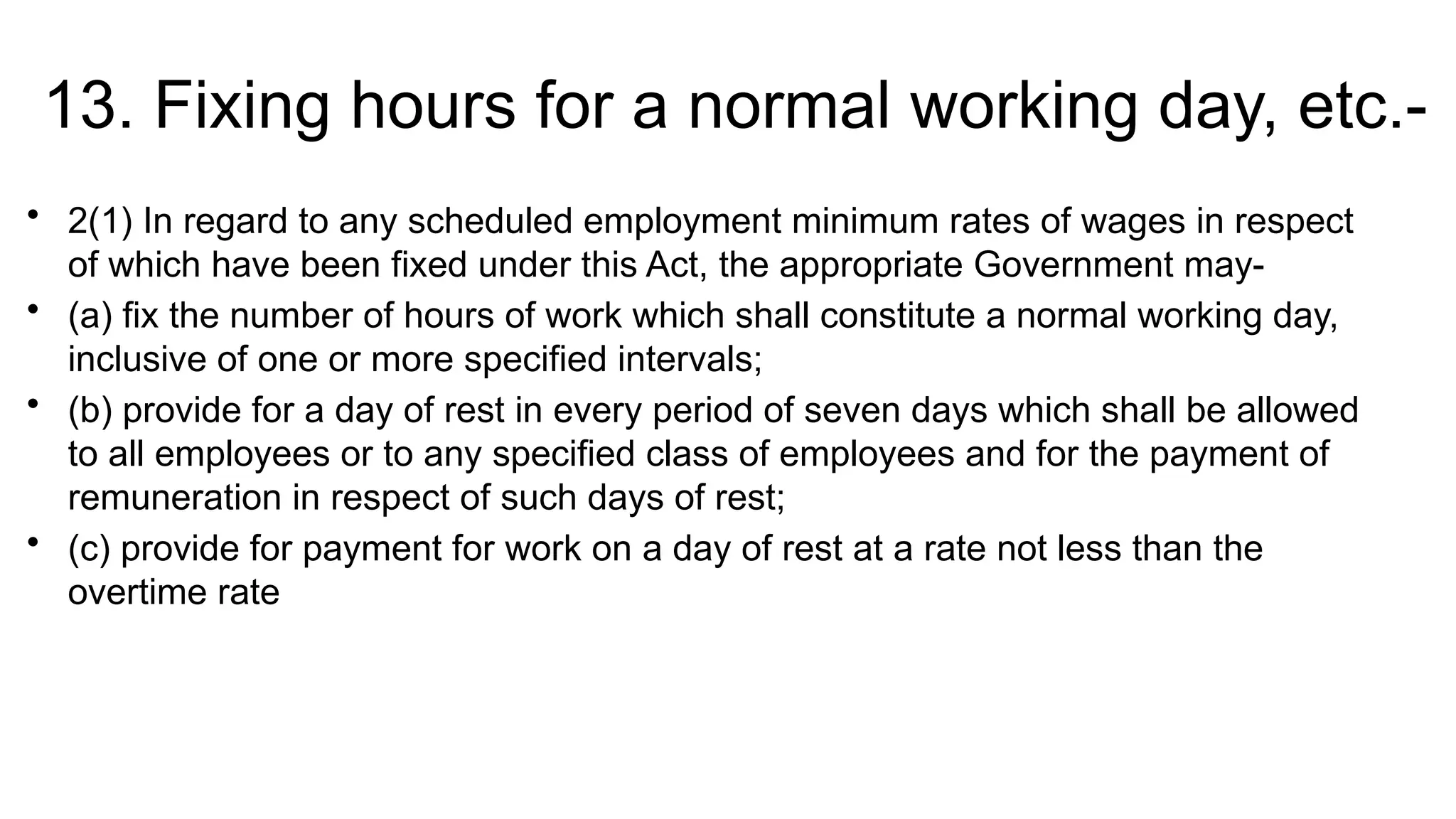 13. Fixing hours for a normal working day, etc.-
• 2(1) In regard to any scheduled employment minimum rates of wages in respect
of which have been fixed under this Act, the appropriate Government may-
• (a) fix the number of hours of work which shall constitute a normal working day,
inclusive of one or more specified intervals;
• (b) provide for a day of rest in every period of seven days which shall be allowed
to all employees or to any specified class of employees and for the payment of
remuneration in respect of such days of rest;
• (c) provide for payment for work on a day of rest at a rate not less than the
overtime rate
 