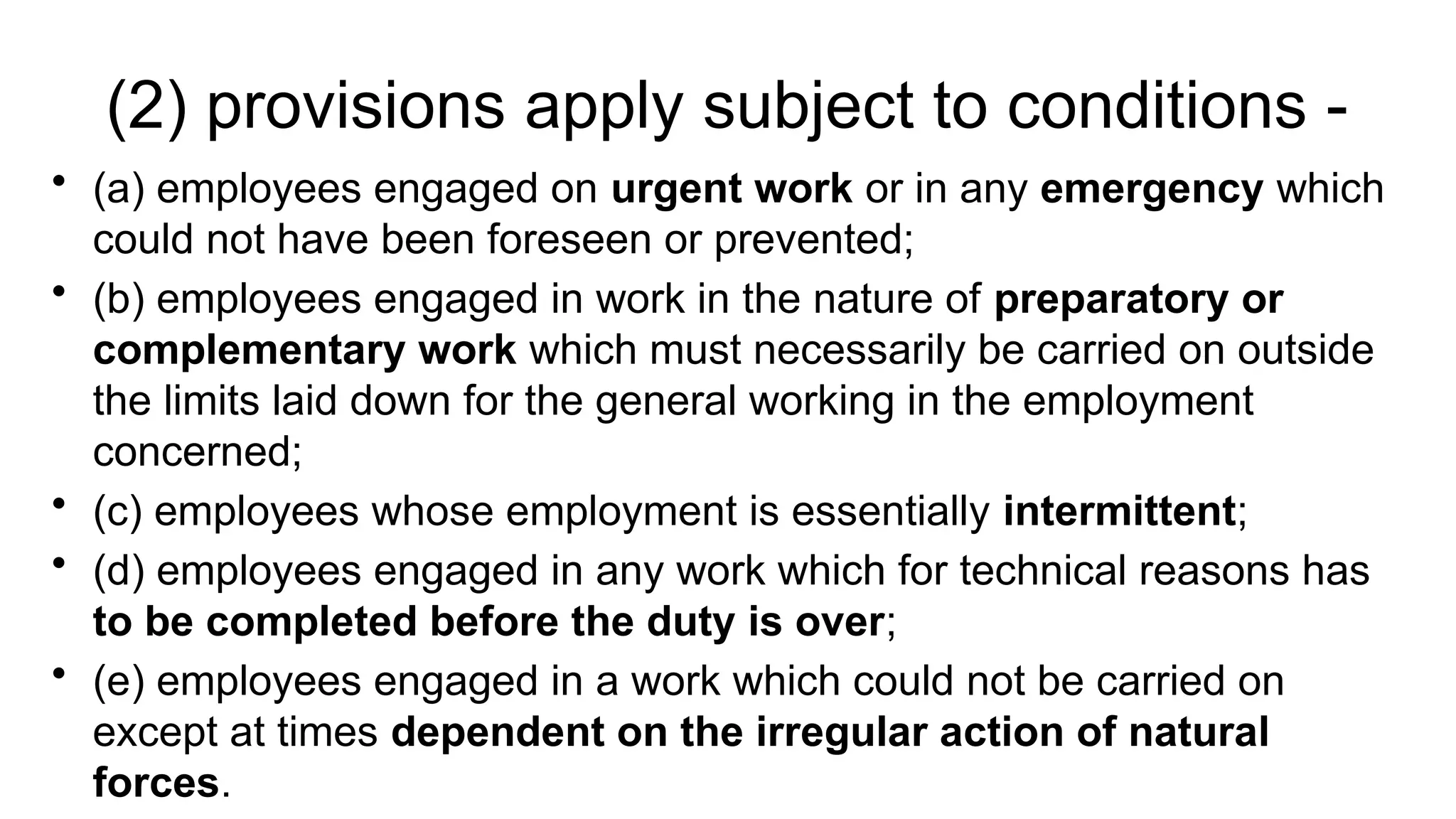 (2) provisions apply subject to conditions -
• (a) employees engaged on urgent work or in any emergency which
could not have been foreseen or prevented;
• (b) employees engaged in work in the nature of preparatory or
complementary work which must necessarily be carried on outside
the limits laid down for the general working in the employment
concerned;
• (c) employees whose employment is essentially intermittent;
• (d) employees engaged in any work which for technical reasons has
to be completed before the duty is over;
• (e) employees engaged in a work which could not be carried on
except at times dependent on the irregular action of natural
forces.
 