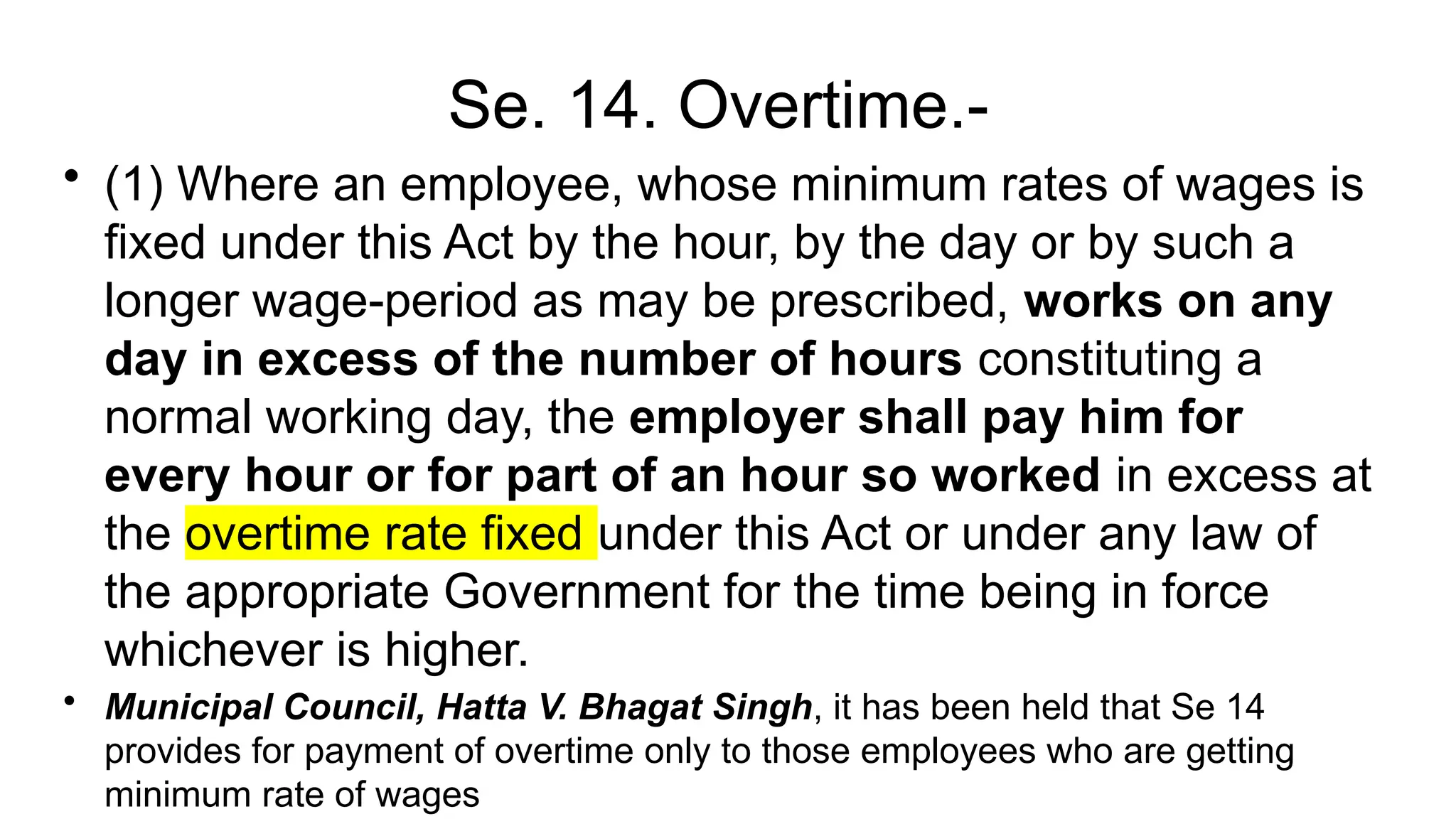Se. 14. Overtime.-
• (1) Where an employee, whose minimum rates of wages is
fixed under this Act by the hour, by the day or by such a
longer wage-period as may be prescribed, works on any
day in excess of the number of hours constituting a
normal working day, the employer shall pay him for
every hour or for part of an hour so worked in excess at
the overtime rate fixed under this Act or under any law of
the appropriate Government for the time being in force
whichever is higher.
• Municipal Council, Hatta V. Bhagat Singh, it has been held that Se 14
provides for payment of overtime only to those employees who are getting
minimum rate of wages
 