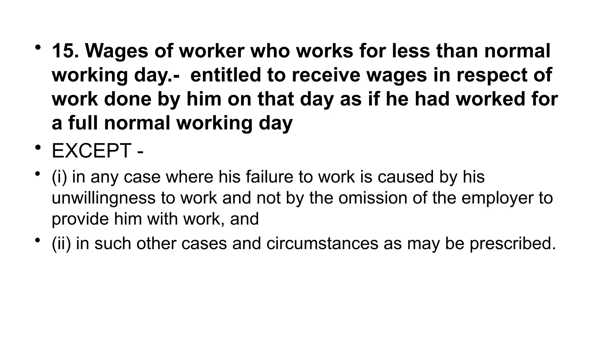 • 15. Wages of worker who works for less than normal
working day.- entitled to receive wages in respect of
work done by him on that day as if he had worked for
a full normal working day
• EXCEPT -
• (i) in any case where his failure to work is caused by his
unwillingness to work and not by the omission of the employer to
provide him with work, and
• (ii) in such other cases and circumstances as may be prescribed.
 