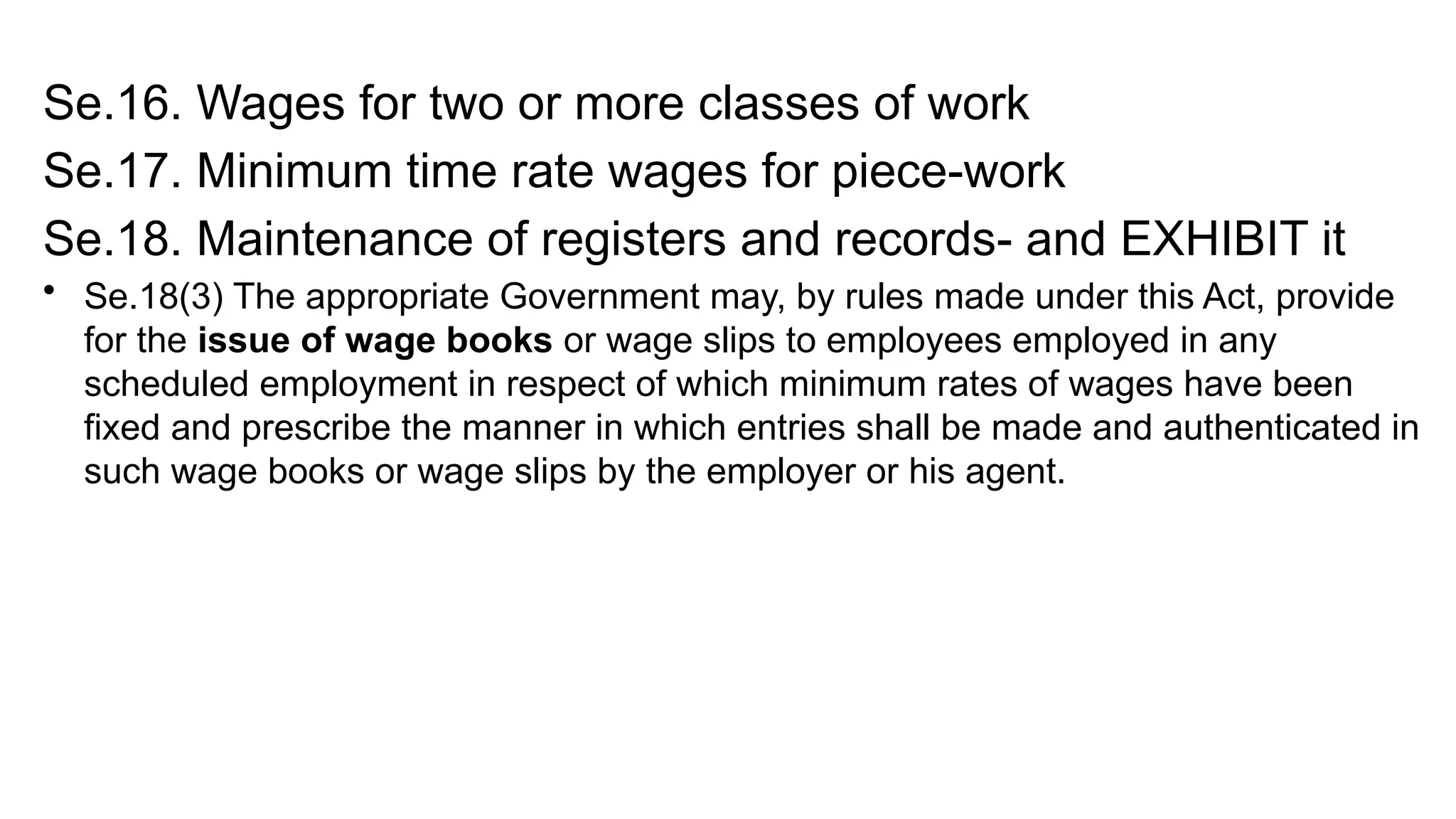 Se.16. Wages for two or more classes of work
Se.17. Minimum time rate wages for piece-work
Se.18. Maintenance of registers and records- and EXHIBIT it
• Se.18(3) The appropriate Government may, by rules made under this Act, provide
for the issue of wage books or wage slips to employees employed in any
scheduled employment in respect of which minimum rates of wages have been
fixed and prescribe the manner in which entries shall be made and authenticated in
such wage books or wage slips by the employer or his agent.
 