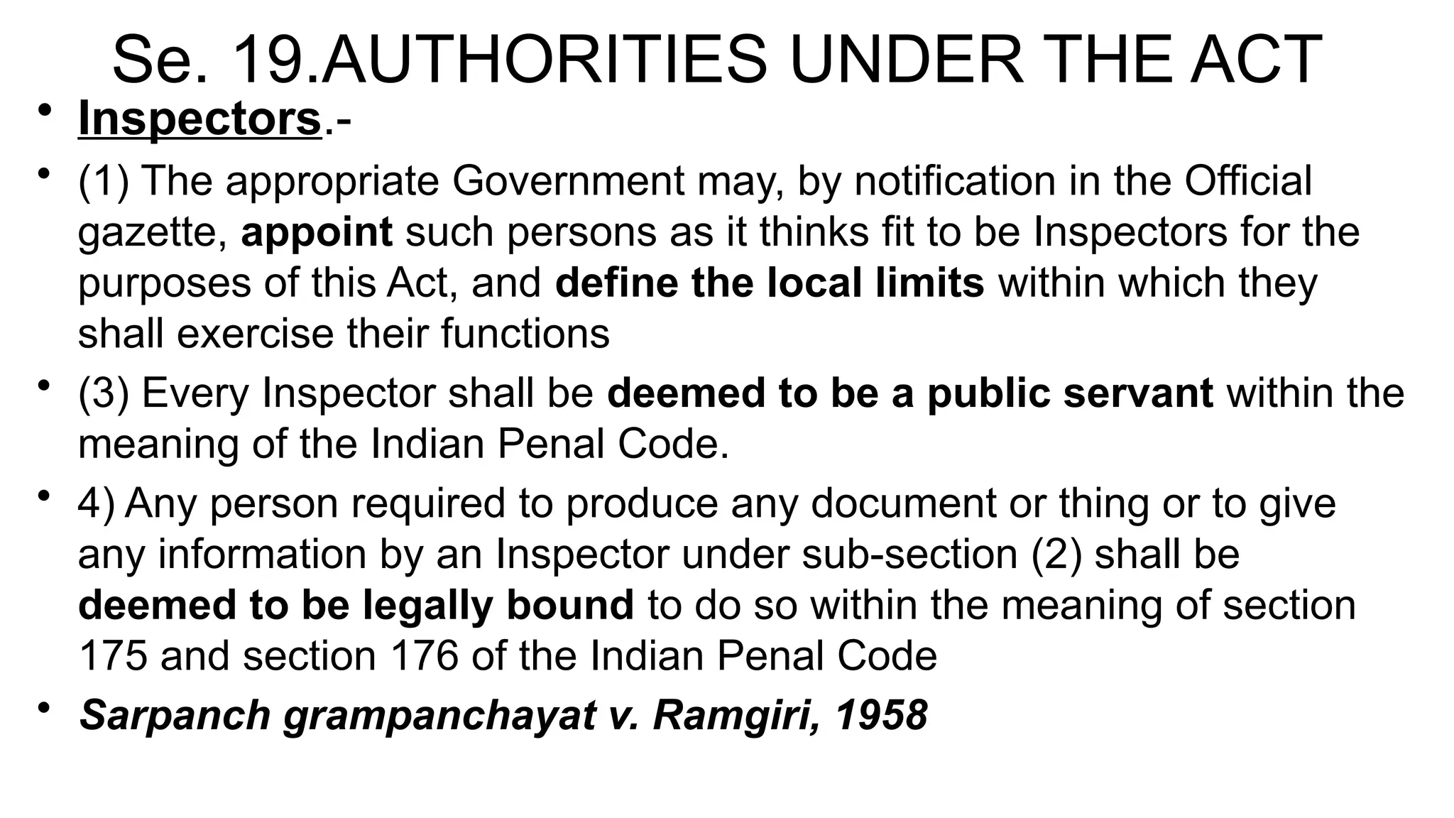 Se. 19.AUTHORITIES UNDER THE ACT
• Inspectors.-
• (1) The appropriate Government may, by notification in the Official
gazette, appoint such persons as it thinks fit to be Inspectors for the
purposes of this Act, and define the local limits within which they
shall exercise their functions
• (3) Every Inspector shall be deemed to be a public servant within the
meaning of the Indian Penal Code.
• 4) Any person required to produce any document or thing or to give
any information by an Inspector under sub-section (2) shall be
deemed to be legally bound to do so within the meaning of section
175 and section 176 of the Indian Penal Code
• Sarpanch grampanchayat v. Ramgiri, 1958
 