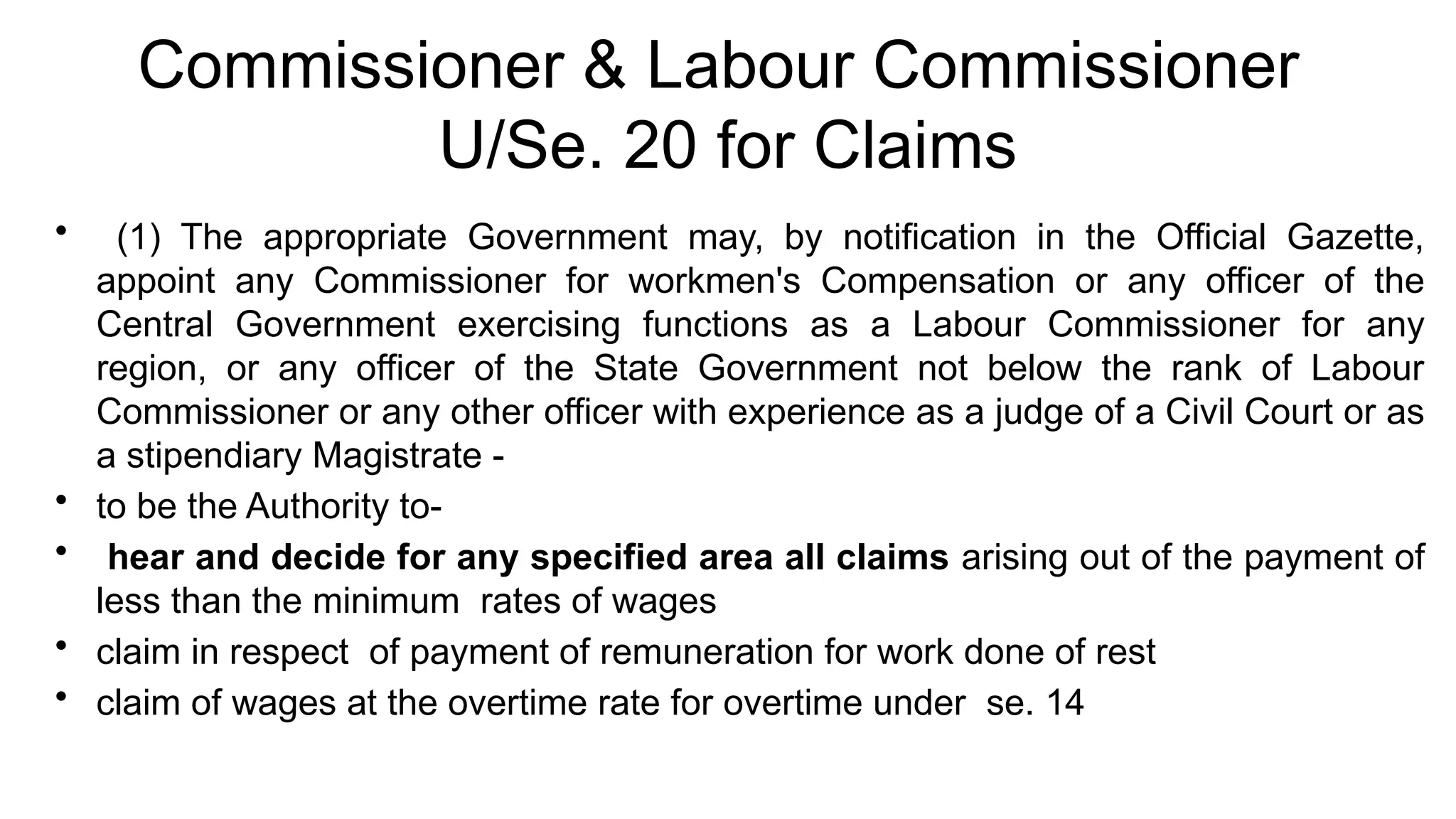 Commissioner & Labour Commissioner
U/Se. 20 for Claims
• (1) The appropriate Government may, by notification in the Official Gazette,
appoint any Commissioner for workmen's Compensation or any officer of the
Central Government exercising functions as a Labour Commissioner for any
region, or any officer of the State Government not below the rank of Labour
Commissioner or any other officer with experience as a judge of a Civil Court or as
a stipendiary Magistrate -
• to be the Authority to-
• hear and decide for any specified area all claims arising out of the payment of
less than the minimum rates of wages
• claim in respect of payment of remuneration for work done of rest
• claim of wages at the overtime rate for overtime under se. 14
 