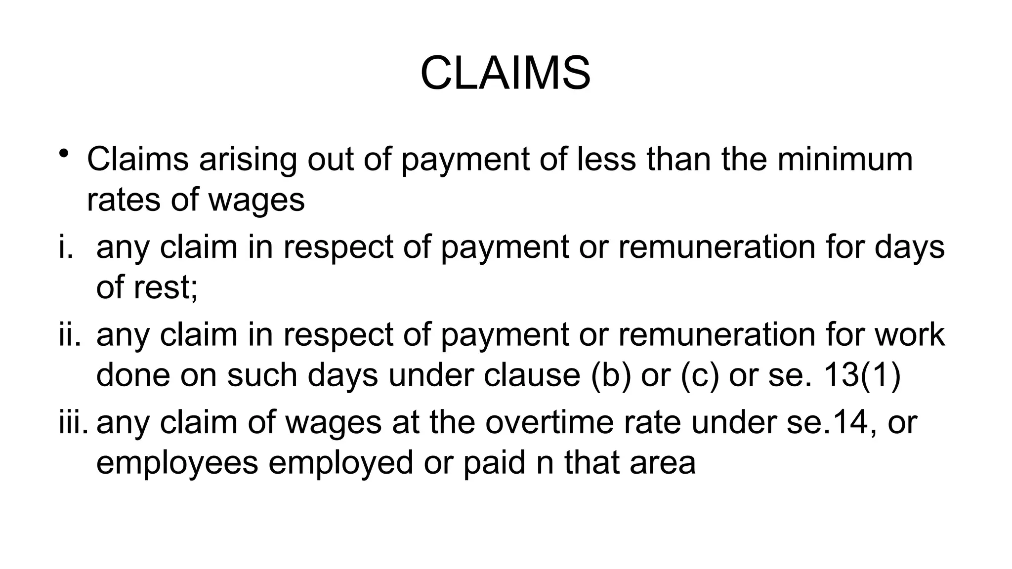 CLAIMS
• Claims arising out of payment of less than the minimum
rates of wages
i. any claim in respect of payment or remuneration for days
of rest;
ii. any claim in respect of payment or remuneration for work
done on such days under clause (b) or (c) or se. 13(1)
iii. any claim of wages at the overtime rate under se.14, or
employees employed or paid n that area
 