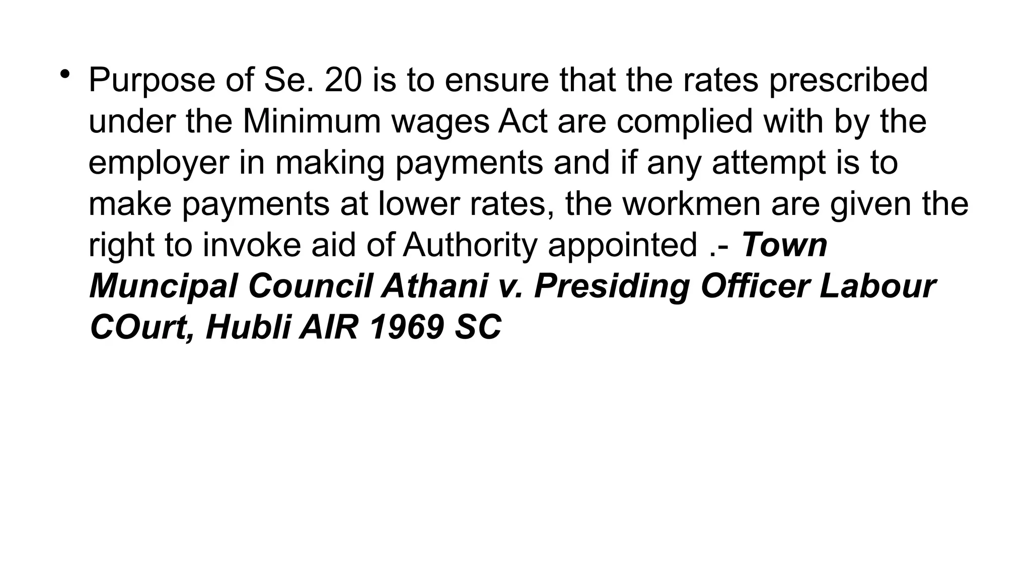 • Purpose of Se. 20 is to ensure that the rates prescribed
under the Minimum wages Act are complied with by the
employer in making payments and if any attempt is to
make payments at lower rates, the workmen are given the
right to invoke aid of Authority appointed .- Town
Muncipal Council Athani v. Presiding Officer Labour
COurt, Hubli AIR 1969 SC
 