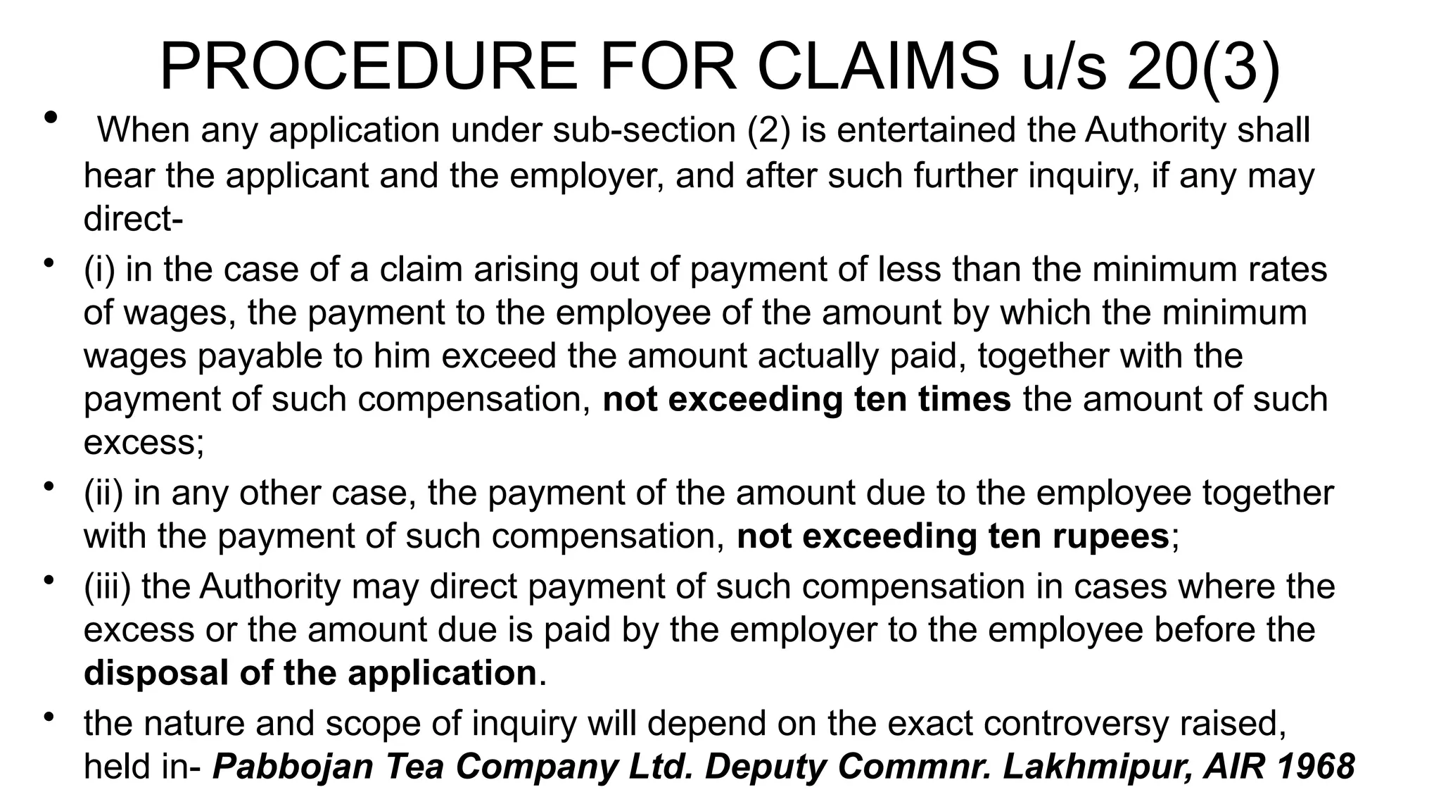 PROCEDURE FOR CLAIMS u/s 20(3)
• When any application under sub-section (2) is entertained the Authority shall
hear the applicant and the employer, and after such further inquiry, if any may
direct-
• (i) in the case of a claim arising out of payment of less than the minimum rates
of wages, the payment to the employee of the amount by which the minimum
wages payable to him exceed the amount actually paid, together with the
payment of such compensation, not exceeding ten times the amount of such
excess;
• (ii) in any other case, the payment of the amount due to the employee together
with the payment of such compensation, not exceeding ten rupees;
• (iii) the Authority may direct payment of such compensation in cases where the
excess or the amount due is paid by the employer to the employee before the
disposal of the application.
• the nature and scope of inquiry will depend on the exact controversy raised,
held in- Pabbojan Tea Company Ltd. Deputy Commnr. Lakhmipur, AIR 1968
 