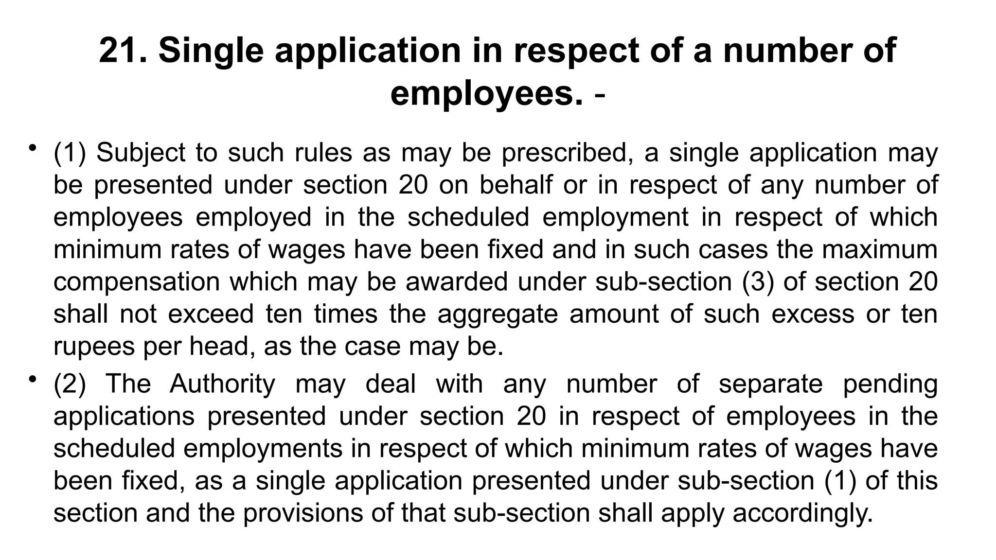 21. Single application in respect of a number of
employees. -
• (1) Subject to such rules as may be prescribed, a single application may
be presented under section 20 on behalf or in respect of any number of
employees employed in the scheduled employment in respect of which
minimum rates of wages have been fixed and in such cases the maximum
compensation which may be awarded under sub-section (3) of section 20
shall not exceed ten times the aggregate amount of such excess or ten
rupees per head, as the case may be.
• (2) The Authority may deal with any number of separate pending
applications presented under section 20 in respect of employees in the
scheduled employments in respect of which minimum rates of wages have
been fixed, as a single application presented under sub-section (1) of this
section and the provisions of that sub-section shall apply accordingly.
 