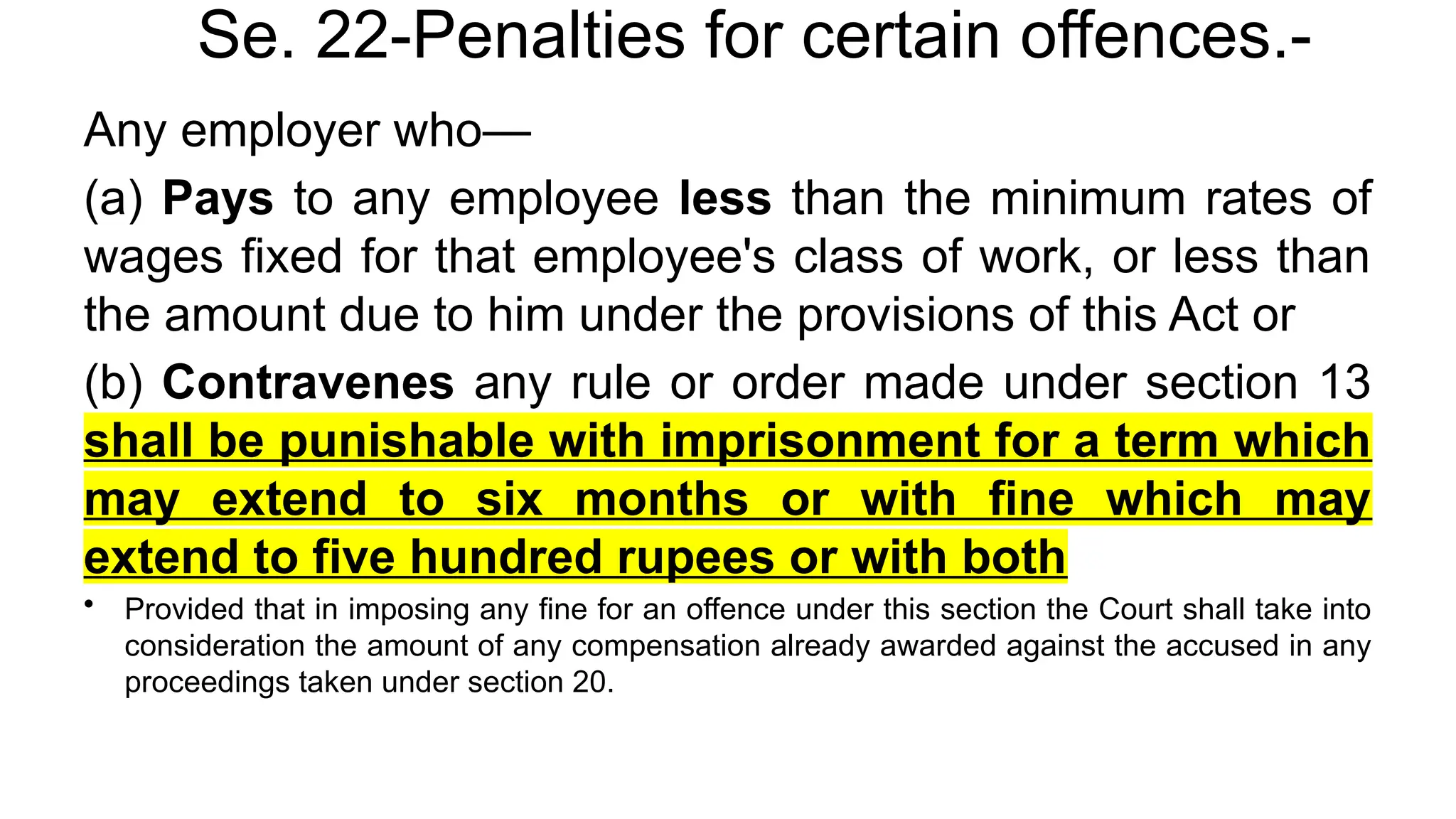 Se. 22-Penalties for certain offences.-
Any employer who—
(a) Pays to any employee less than the minimum rates of
wages fixed for that employee's class of work, or less than
the amount due to him under the provisions of this Act or
(b) Contravenes any rule or order made under section 13
shall be punishable with imprisonment for a term which
may extend to six months or with fine which may
extend to five hundred rupees or with both
• Provided that in imposing any fine for an offence under this section the Court shall take into
consideration the amount of any compensation already awarded against the accused in any
proceedings taken under section 20.
 