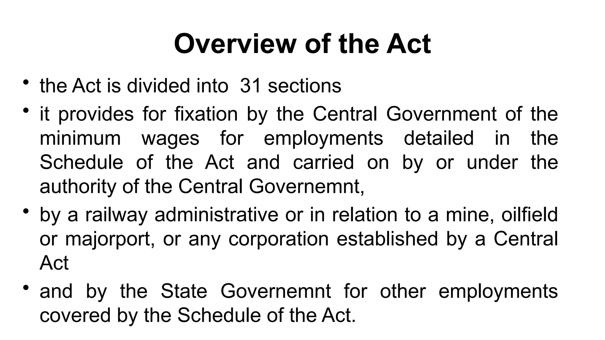 Overview of the Act
• the Act is divided into 31 sections
• it provides for fixation by the Central Government of the
minimum wages for employments detailed in the
Schedule of the Act and carried on by or under the
authority of the Central Governemnt,
• by a railway administrative or in relation to a mine, oilfield
or majorport, or any corporation established by a Central
Act
• and by the State Governemnt for other employments
covered by the Schedule of the Act.
 
