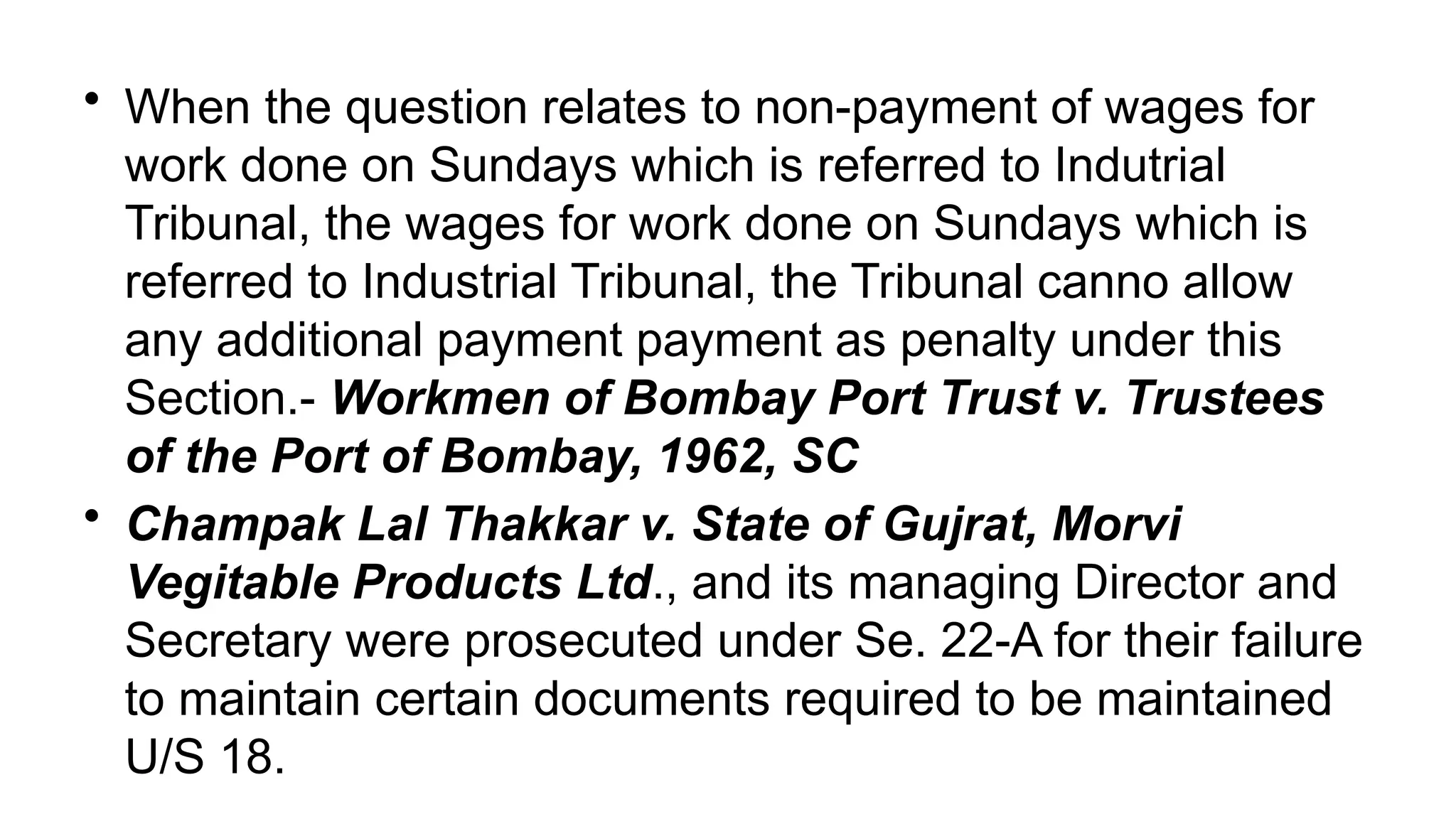 • When the question relates to non-payment of wages for
work done on Sundays which is referred to Indutrial
Tribunal, the wages for work done on Sundays which is
referred to Industrial Tribunal, the Tribunal canno allow
any additional payment payment as penalty under this
Section.- Workmen of Bombay Port Trust v. Trustees
of the Port of Bombay, 1962, SC
• Champak Lal Thakkar v. State of Gujrat, Morvi
Vegitable Products Ltd., and its managing Director and
Secretary were prosecuted under Se. 22-A for their failure
to maintain certain documents required to be maintained
U/S 18.
 