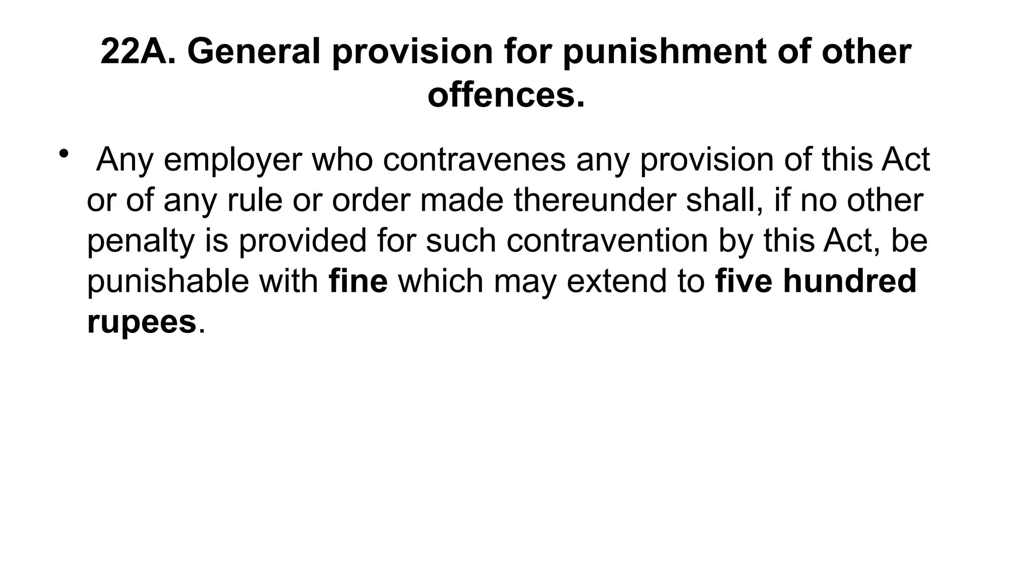 22A. General provision for punishment of other
offences.
• Any employer who contravenes any provision of this Act
or of any rule or order made thereunder shall, if no other
penalty is provided for such contravention by this Act, be
punishable with fine which may extend to five hundred
rupees.
 