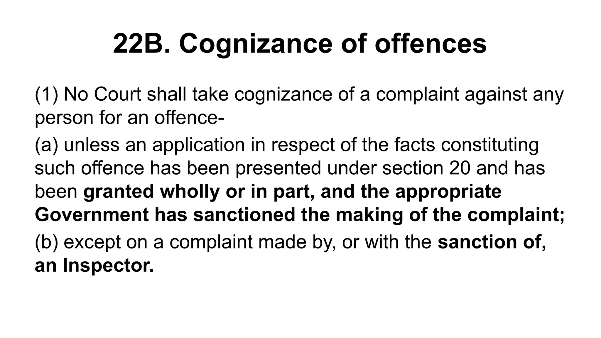 22B. Cognizance of offences
(1) No Court shall take cognizance of a complaint against any
person for an offence-
(a) unless an application in respect of the facts constituting
such offence has been presented under section 20 and has
been granted wholly or in part, and the appropriate
Government has sanctioned the making of the complaint;
(b) except on a complaint made by, or with the sanction of,
an Inspector.
 