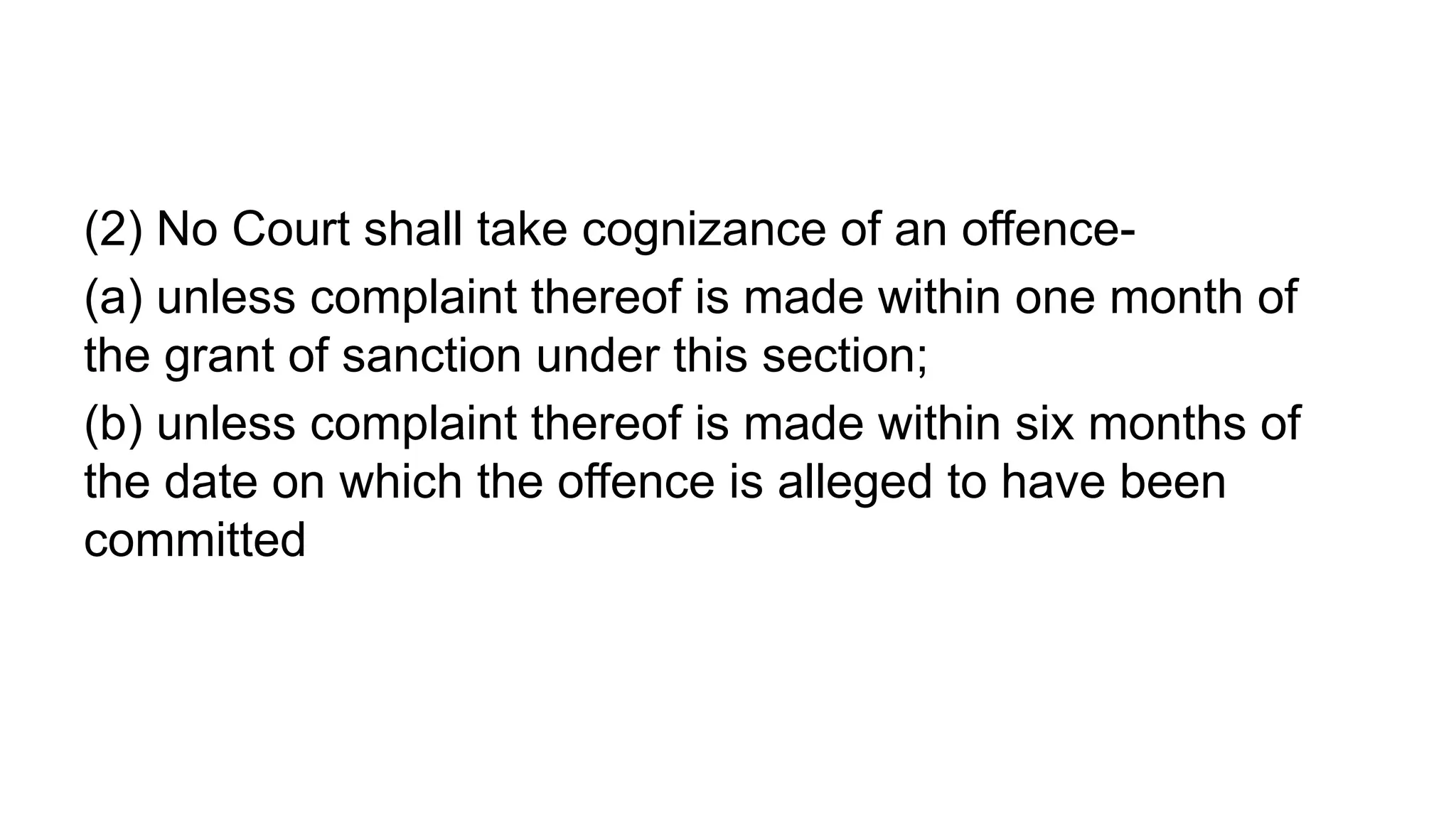 (2) No Court shall take cognizance of an offence-
(a) unless complaint thereof is made within one month of
the grant of sanction under this section;
(b) unless complaint thereof is made within six months of
the date on which the offence is alleged to have been
committed
 