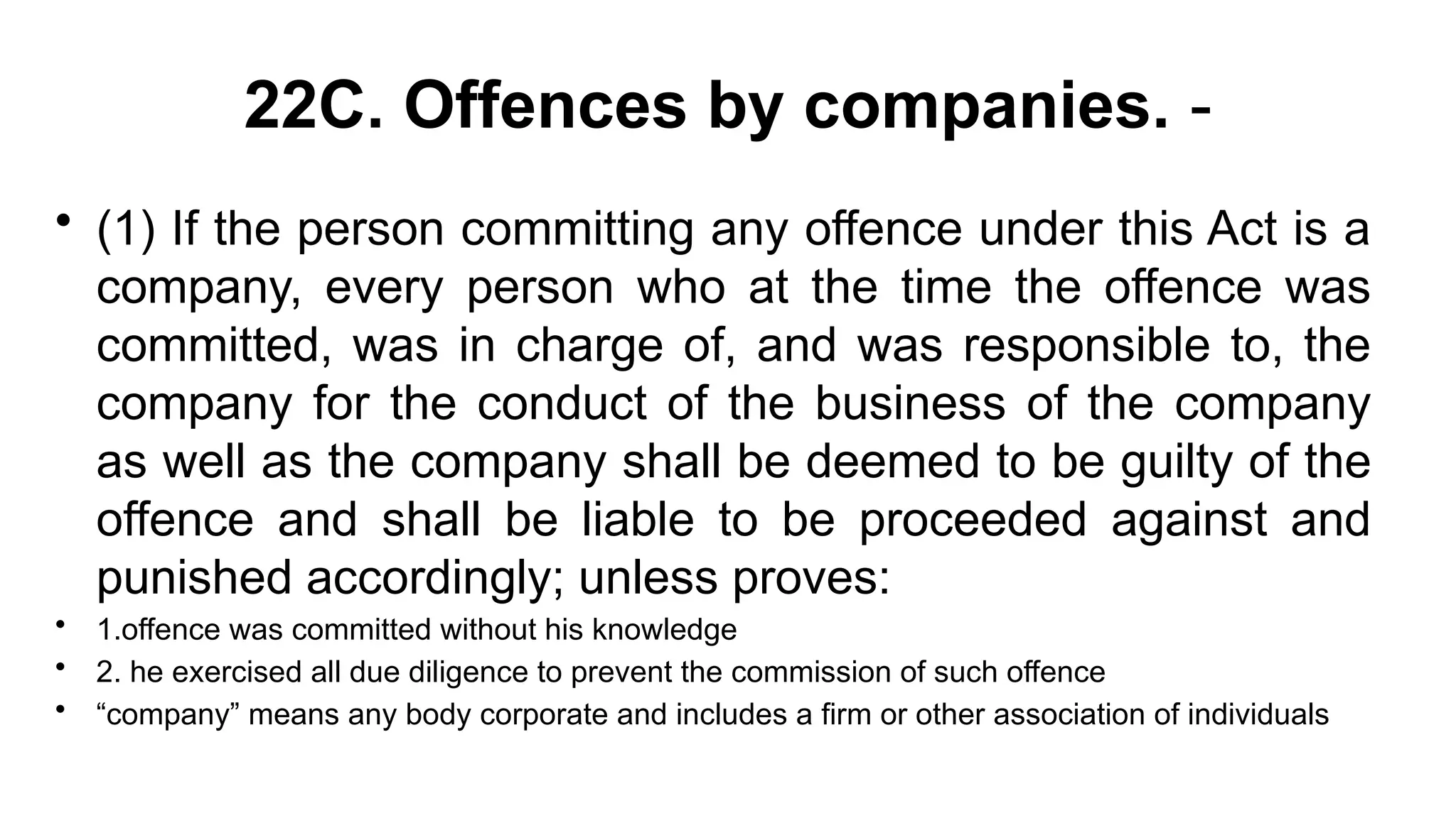 22C. Offences by companies. -
• (1) If the person committing any offence under this Act is a
company, every person who at the time the offence was
committed, was in charge of, and was responsible to, the
company for the conduct of the business of the company
as well as the company shall be deemed to be guilty of the
offence and shall be liable to be proceeded against and
punished accordingly; unless proves:
• 1.offence was committed without his knowledge
• 2. he exercised all due diligence to prevent the commission of such offence
• “company” means any body corporate and includes a firm or other association of individuals
 