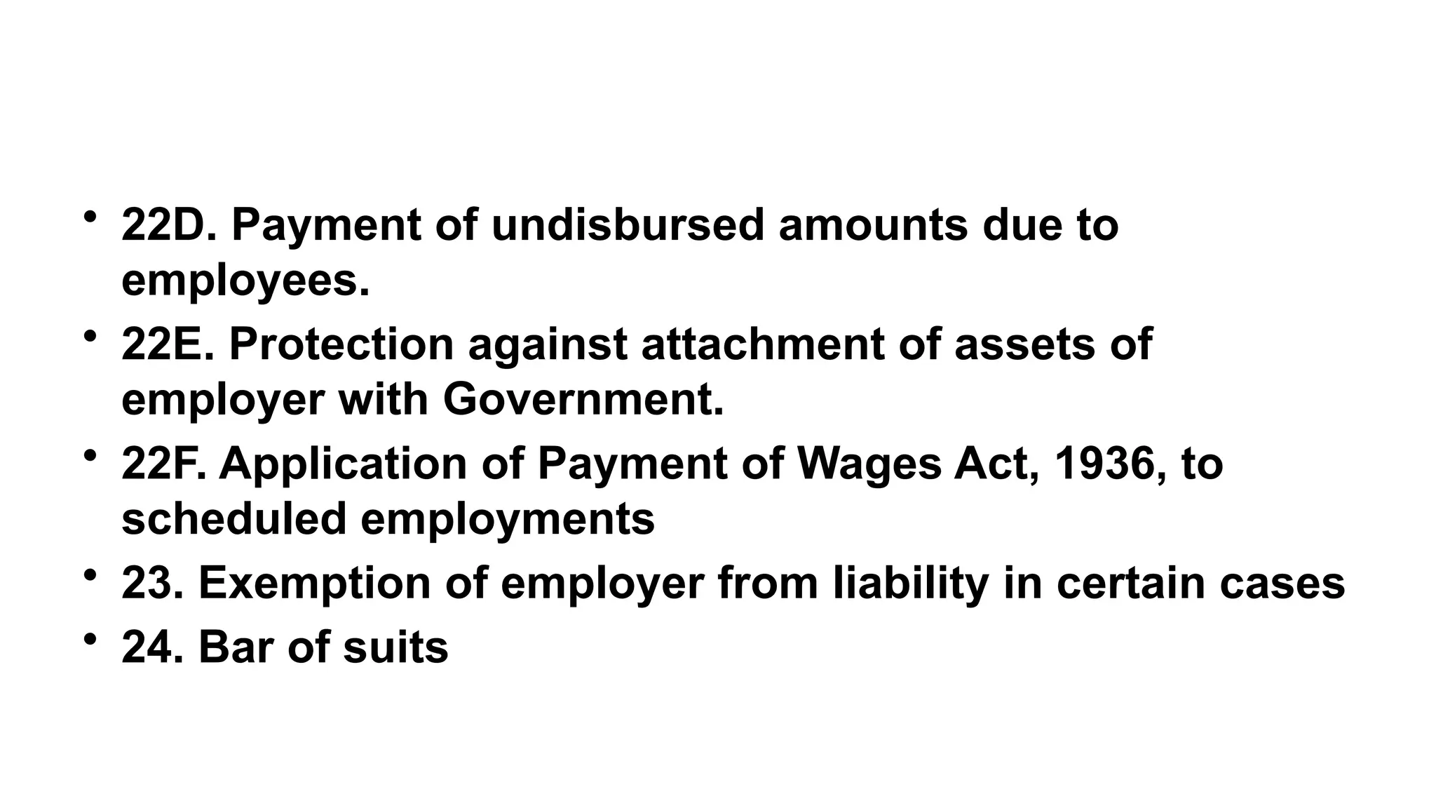 • 22D. Payment of undisbursed amounts due to
employees.
• 22E. Protection against attachment of assets of
employer with Government.
• 22F. Application of Payment of Wages Act, 1936, to
scheduled employments
• 23. Exemption of employer from liability in certain cases
• 24. Bar of suits
 