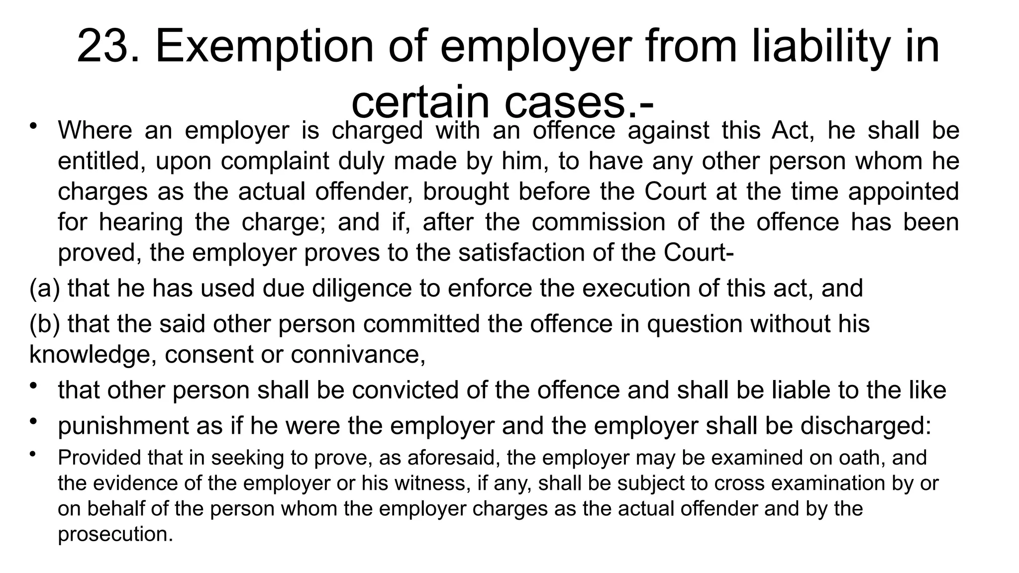 23. Exemption of employer from liability in
certain cases.-
• Where an employer is charged with an offence against this Act, he shall be
entitled, upon complaint duly made by him, to have any other person whom he
charges as the actual offender, brought before the Court at the time appointed
for hearing the charge; and if, after the commission of the offence has been
proved, the employer proves to the satisfaction of the Court-
(a) that he has used due diligence to enforce the execution of this act, and
(b) that the said other person committed the offence in question without his
knowledge, consent or connivance,
• that other person shall be convicted of the offence and shall be liable to the like
• punishment as if he were the employer and the employer shall be discharged:
• Provided that in seeking to prove, as aforesaid, the employer may be examined on oath, and
the evidence of the employer or his witness, if any, shall be subject to cross examination by or
on behalf of the person whom the employer charges as the actual offender and by the
prosecution.
 