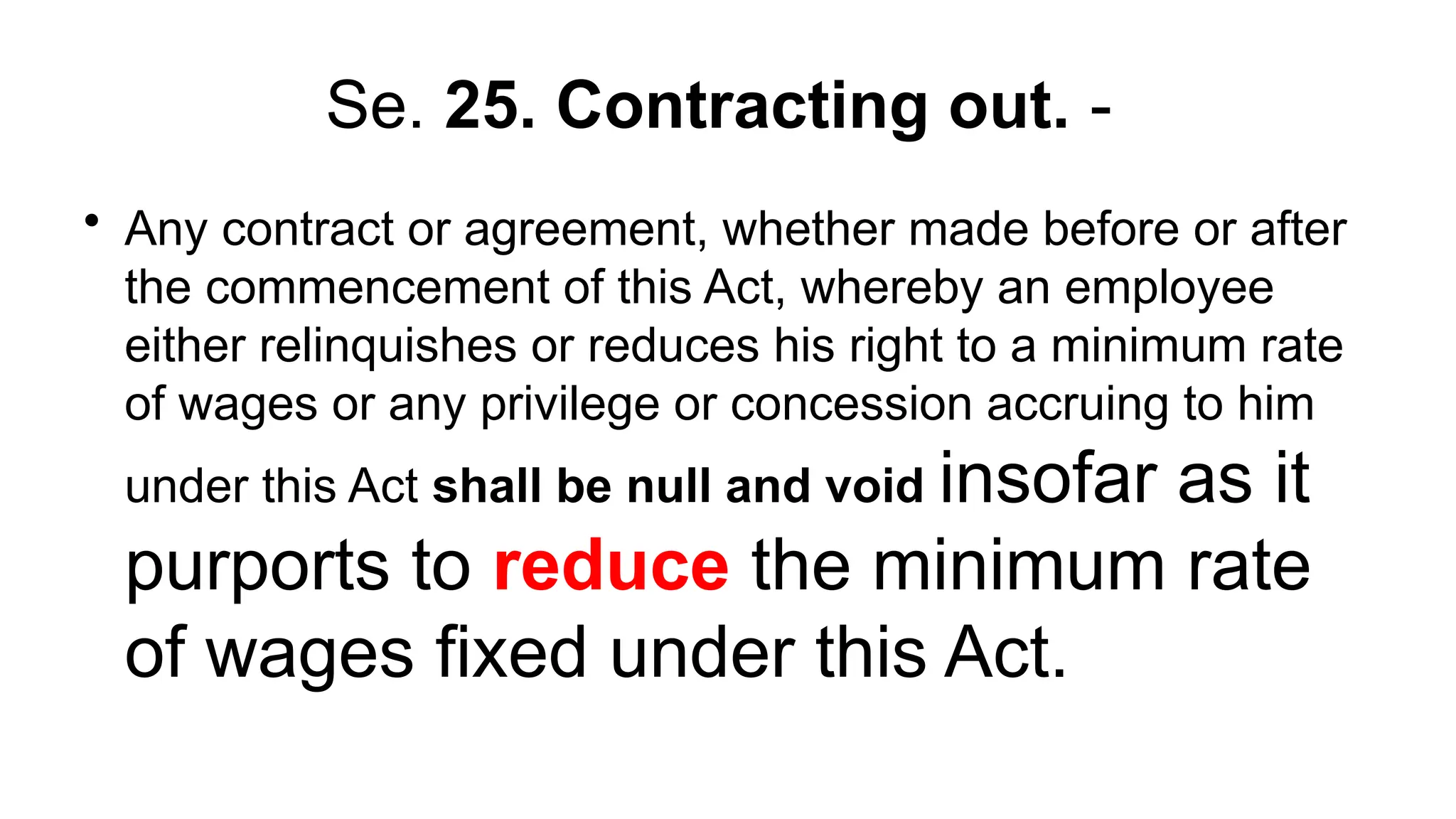 Se. 25. Contracting out. -
• Any contract or agreement, whether made before or after
the commencement of this Act, whereby an employee
either relinquishes or reduces his right to a minimum rate
of wages or any privilege or concession accruing to him
under this Act shall be null and void insofar as it
purports to reduce the minimum rate
of wages fixed under this Act.
 
