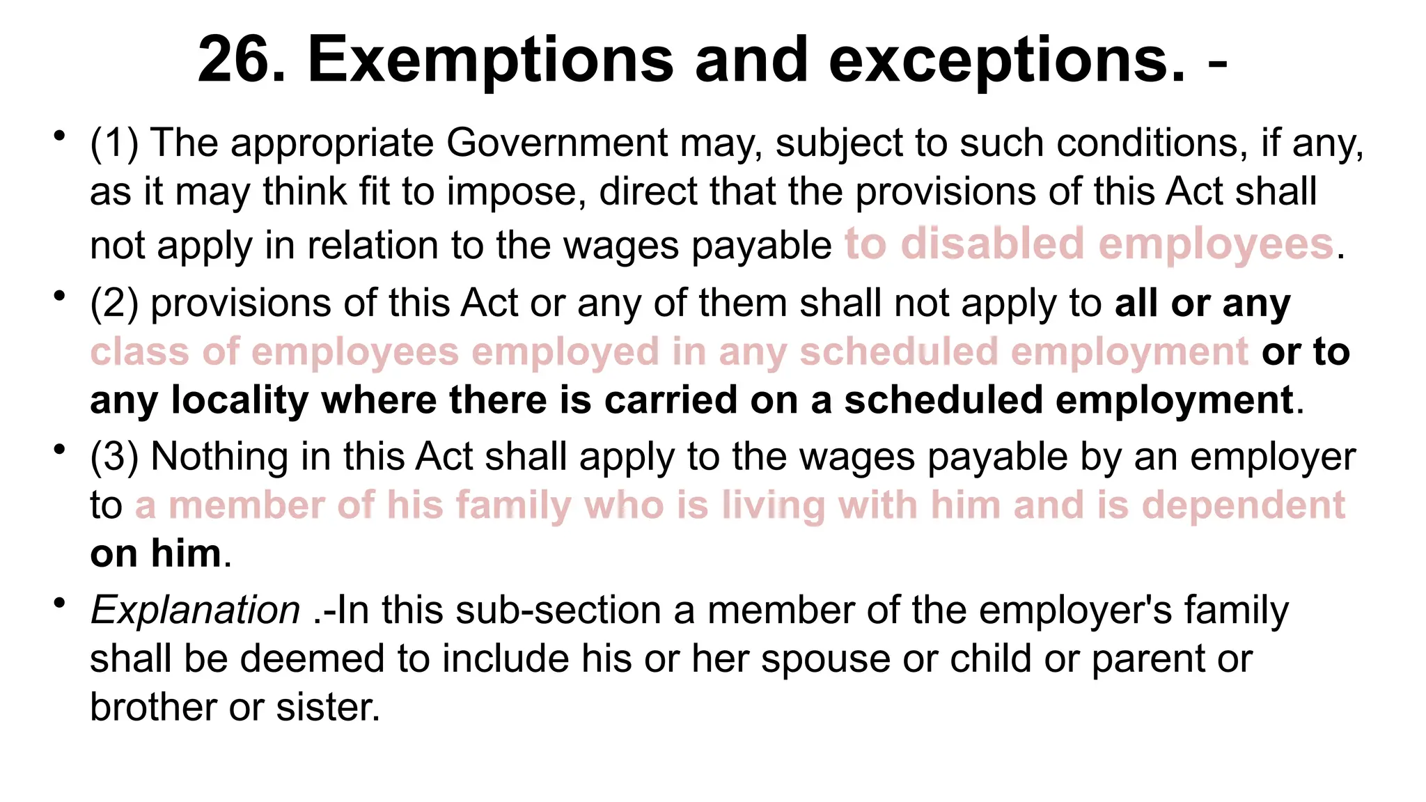 26. Exemptions and exceptions. -
• (1) The appropriate Government may, subject to such conditions, if any,
as it may think fit to impose, direct that the provisions of this Act shall
not apply in relation to the wages payable to disabled employees.
• (2) provisions of this Act or any of them shall not apply to all or any
class of employees employed in any scheduled employment or to
any locality where there is carried on a scheduled employment.
• (3) Nothing in this Act shall apply to the wages payable by an employer
to a member of his family who is living with him and is dependent
on him.
• Explanation .-In this sub-section a member of the employer's family
shall be deemed to include his or her spouse or child or parent or
brother or sister.
 