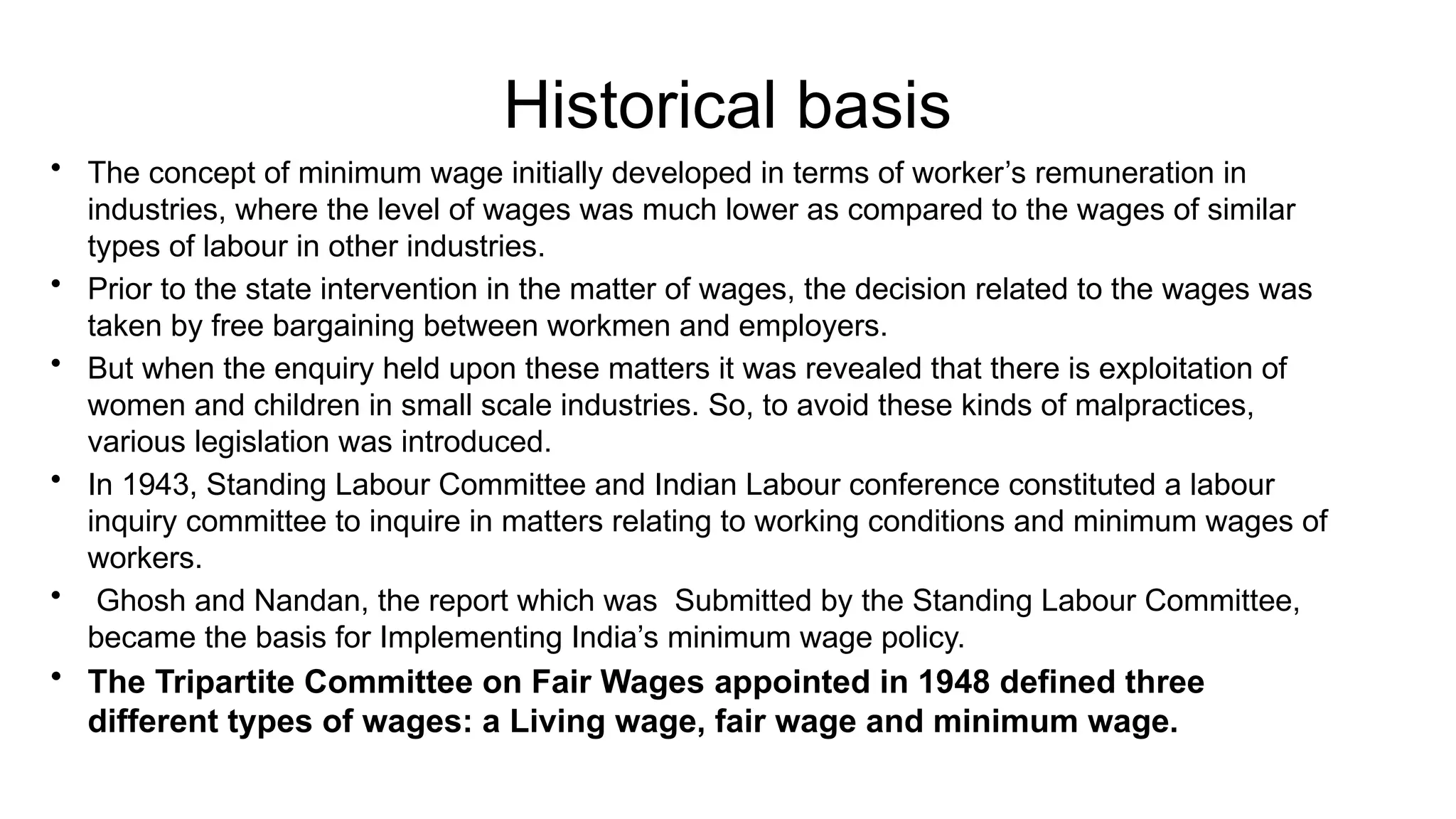 Historical basis
• The concept of minimum wage initially developed in terms of worker’s remuneration in
industries, where the level of wages was much lower as compared to the wages of similar
types of labour in other industries.
• Prior to the state intervention in the matter of wages, the decision related to the wages was
taken by free bargaining between workmen and employers.
• But when the enquiry held upon these matters it was revealed that there is exploitation of
women and children in small scale industries. So, to avoid these kinds of malpractices,
various legislation was introduced.
• In 1943, Standing Labour Committee and Indian Labour conference constituted a labour
inquiry committee to inquire in matters relating to working conditions and minimum wages of
workers.
• Ghosh and Nandan, the report which was Submitted by the Standing Labour Committee,
became the basis for Implementing India’s minimum wage policy.
• The Tripartite Committee on Fair Wages appointed in 1948 defined three
different types of wages: a Living wage, fair wage and minimum wage.
 