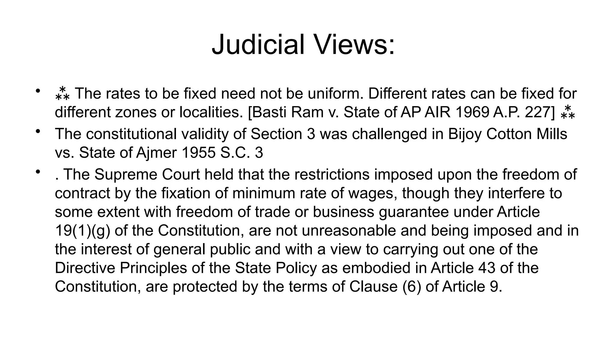 Judicial Views:
•  The rates to be fixed need not be uniform. Different rates can be fixed for
different zones or localities. [Basti Ram v. State of AP AIR 1969 A.P. 227] 
• The constitutional validity of Section 3 was challenged in Bijoy Cotton Mills
vs. State of Ajmer 1955 S.C. 3
• . The Supreme Court held that the restrictions imposed upon the freedom of
contract by the fixation of minimum rate of wages, though they interfere to
some extent with freedom of trade or business guarantee under Article
19(1)(g) of the Constitution, are not unreasonable and being imposed and in
the interest of general public and with a view to carrying out one of the
Directive Principles of the State Policy as embodied in Article 43 of the
Constitution, are protected by the terms of Clause (6) of Article 9.
 