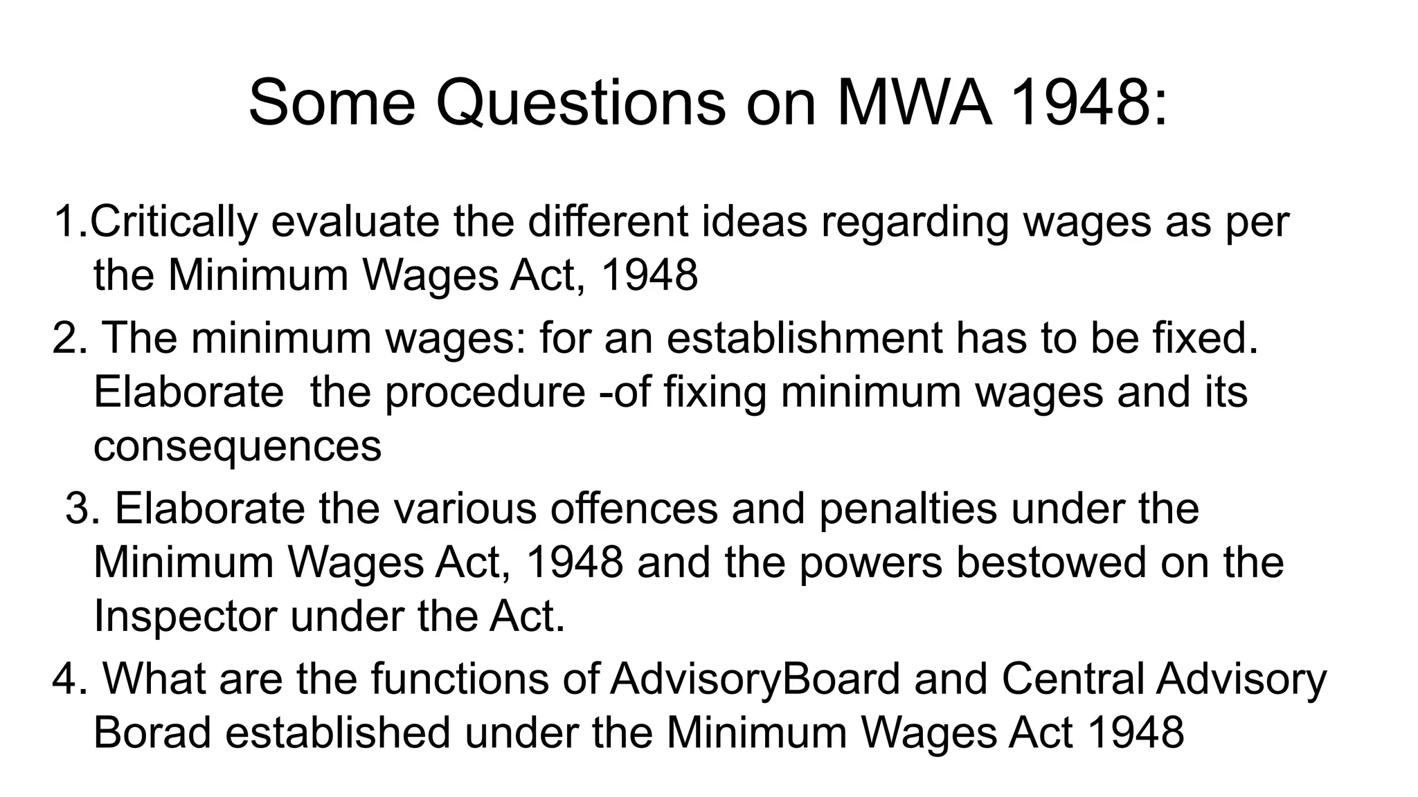 Some Questions on MWA 1948:
1.Critically evaluate the different ideas regarding wages as per
the Minimum Wages Act, 1948
2. The minimum wages: for an establishment has to be fixed.
Elaborate the procedure -of fixing minimum wages and its
consequences
3. Elaborate the various offences and penalties under the
Minimum Wages Act, 1948 and the powers bestowed on the
Inspector under the Act.
4. What are the functions of AdvisoryBoard and Central Advisory
Borad established under the Minimum Wages Act 1948
 