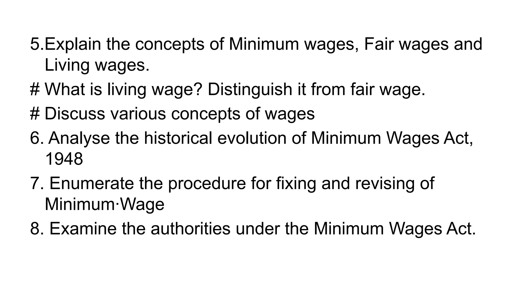 5.Explain the concepts of Minimum wages, Fair wages and
Living wages.
# What is living wage? Distinguish it from fair wage.
# Discuss various concepts of wages
6. Analyse the historical evolution of Minimum Wages Act,
1948
7. Enumerate the procedure for fixing and revising of
Minimum·Wage
8. Examine the authorities under the Minimum Wages Act.
 