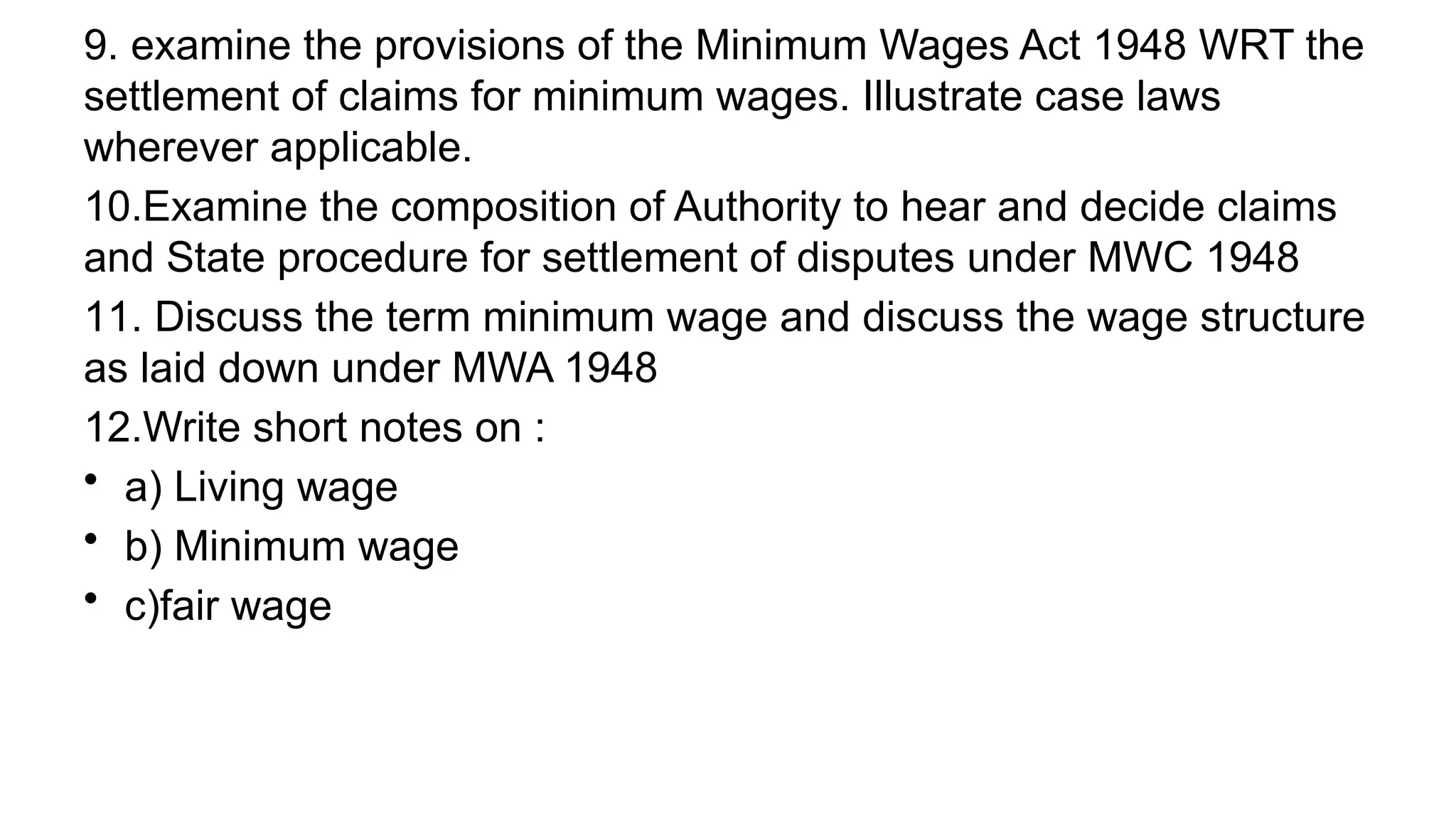 9. examine the provisions of the Minimum Wages Act 1948 WRT the
settlement of claims for minimum wages. Illustrate case laws
wherever applicable.
10.Examine the composition of Authority to hear and decide claims
and State procedure for settlement of disputes under MWC 1948
11. Discuss the term minimum wage and discuss the wage structure
as laid down under MWA 1948
12.Write short notes on :
• a) Living wage
• b) Minimum wage
• c)fair wage
 