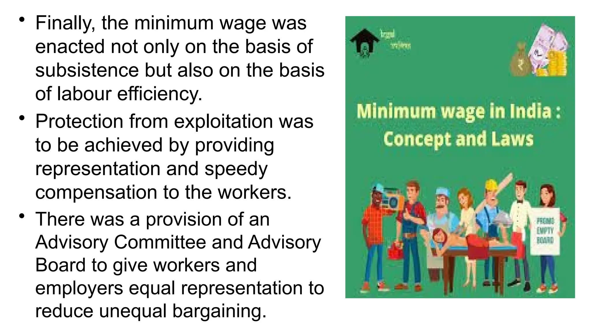 • Finally, the minimum wage was
enacted not only on the basis of
subsistence but also on the basis
of labour efficiency.
• Protection from exploitation was
to be achieved by providing
representation and speedy
compensation to the workers.
• There was a provision of an
Advisory Committee and Advisory
Board to give workers and
employers equal representation to
reduce unequal bargaining.
 