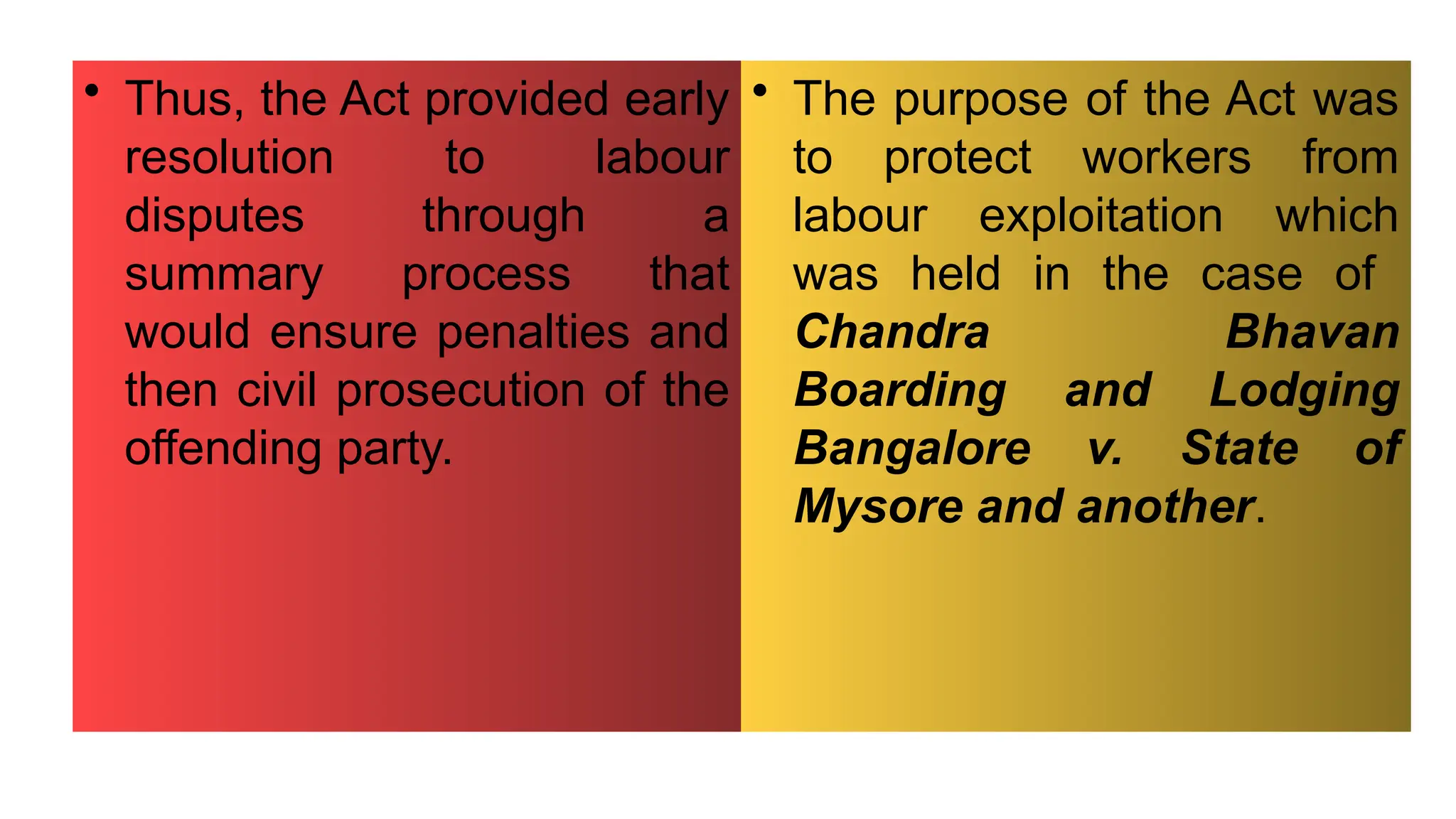 • Thus, the Act provided early
resolution to labour
disputes through a
summary process that
would ensure penalties and
then civil prosecution of the
offending party.
• The purpose of the Act was
to protect workers from
labour exploitation which
was held in the case of
Chandra Bhavan
Boarding and Lodging
Bangalore v. State of
Mysore and another.
 