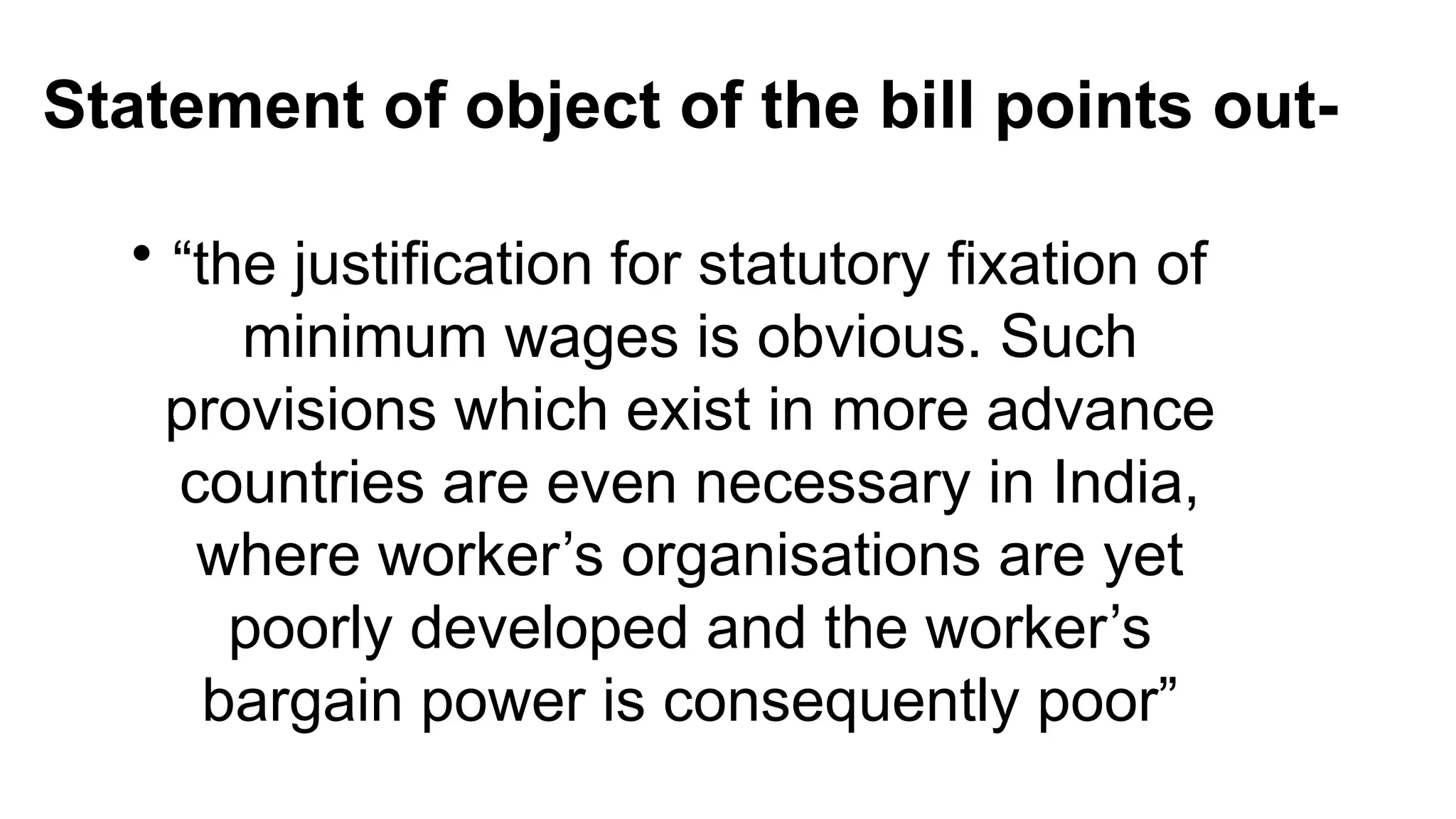 Statement of object of the bill points out-
• “the justification for statutory fixation of
minimum wages is obvious. Such
provisions which exist in more advance
countries are even necessary in India,
where worker’s organisations are yet
poorly developed and the worker’s
bargain power is consequently poor”
 