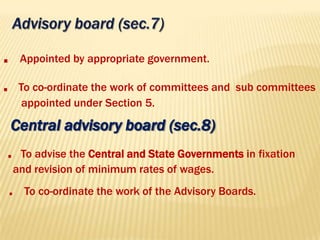 Central advisory board (sec.8)
. To advise the Central and State Governments in fixation
and revision of minimum rates of wages.
. To co-ordinate the work of the Advisory Boards.
. Appointed by appropriate government.
. To co-ordinate the work of committees and sub committees
appointed under Section 5.
 