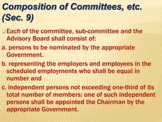 Each of the committee, sub-committee and the
Advisory Board shall consist of:
a. persons to be nominated by the appropriate
Government.
b. representing the employers and employees in the
scheduled employments who shall be equal in
number and
c. independent persons not exceeding one-third of its
total number of members: one of such independent
persons shall be appointed the Chairman by the
appropriate Government.
Composition of Committees, etc.
(Sec. 9)
 