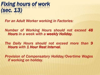 Fixing hours of work
(sec. 13)
For an Adult Worker working in Factories:
Number of Working Hours should not exceed 48
Hours in a week with a weekly Holiday.
The Daily Hours should not exceed more than 9
Hours with 1 Hour Rest Interval.
Provision of Compensatory Holiday/Overtime Wages
if working on holiday.
 