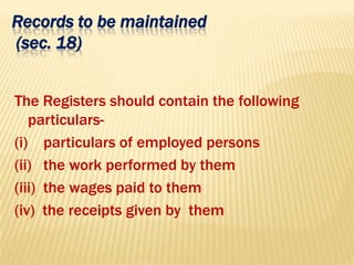 Records to be maintained
(sec. 18)
The Registers should contain the following
particulars-
(i) particulars of employed persons
(ii) the work performed by them
(iii) the wages paid to them
(iv) the receipts given by them
 
