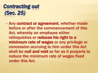 Contracting out
(Sec. 25)
 Any contract or agreement, whether made
before or after the commencement of this
Act, whereby an employee either
relinquishes or reduces his right to a
minimum rate of wages or any privilege or
concession accruing to him under this Act
shall be null and void so far as it purports to
reduce the minimum rate of wages fixed
under this Act.
 