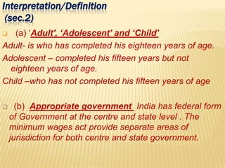 Interpretation/Definition
(sec.2)
 (a) ‘Adult', ‘Adolescent’ and ‘Child’
Adult- is who has completed his eighteen years of age.
Adolescent – completed his fifteen years but not
eighteen years of age.
Child –who has not completed his fifteen years of age
 (b) Appropriate government India has federal form
of Government at the centre and state level . The
minimum wages act provide separate areas of
jurisdiction for both centre and state government.
 