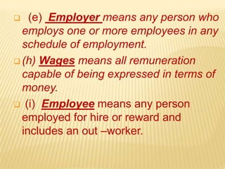  (e) Employer means any person who
employs one or more employees in any
schedule of employment.
 (h) Wages means all remuneration
capable of being expressed in terms of
money.
 (i) Employee means any person
employed for hire or reward and
includes an out –worker.
 