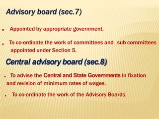 . Appointed by appropriate government.
. To co-ordinate the work of committees and sub committees
appointed under Section 5.
Central advisoryboard (sec.8)
. To advise the Central and State Governments in fixation
and revision of minimum rates of wages.
. To co-ordinate the work of the Advisory Boards.
 